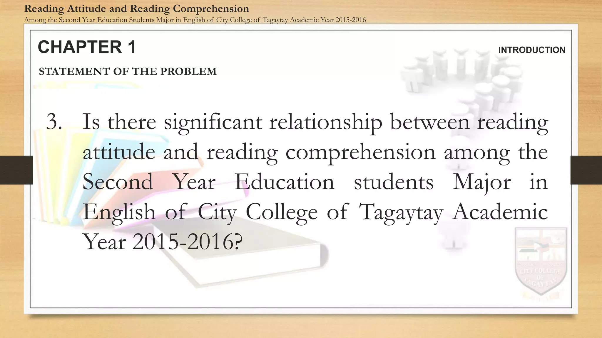 CHAPTER 1 INTRODUCTION
Reading Attitude and Reading Comprehension
Among the Second Year Education Students Major in English of City College of Tagaytay Academic Year 2015-2016
STATEMENT OF THE PROBLEM
3. Is there significant relationship between reading
attitude and reading comprehension among the
Second Year Education students Major in
English of City College of Tagaytay Academic
Year 2015-2016?
 