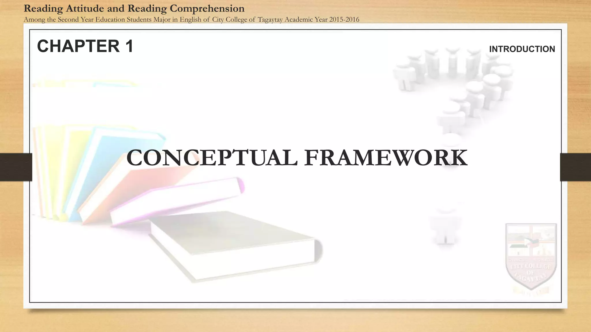 CHAPTER 1 INTRODUCTION
Reading Attitude and Reading Comprehension
Among the Second Year Education Students Major in English of City College of Tagaytay Academic Year 2015-2016
CONCEPTUAL FRAMEWORK
 