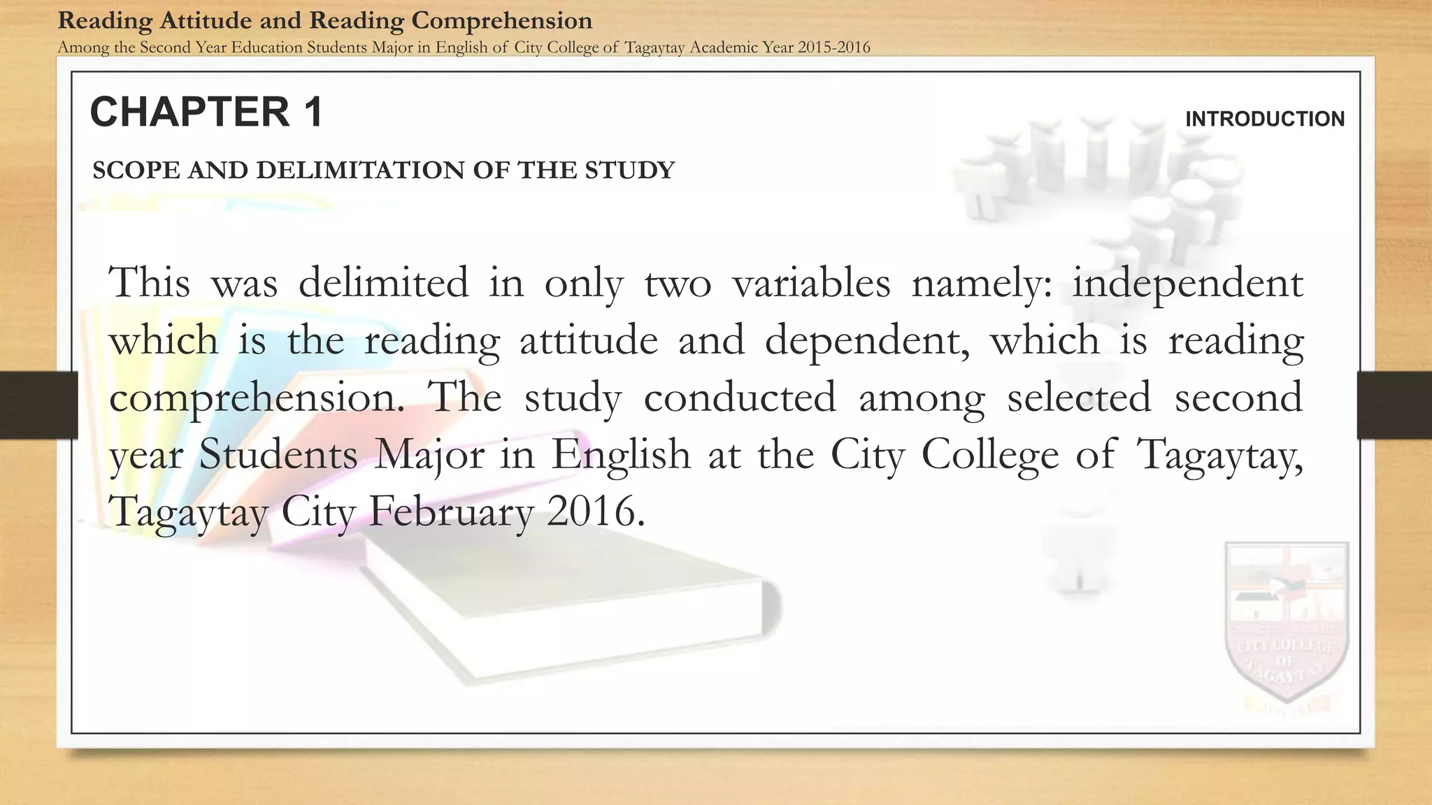 CHAPTER 1 INTRODUCTION
Reading Attitude and Reading Comprehension
Among the Second Year Education Students Major in English of City College of Tagaytay Academic Year 2015-2016
SCOPE AND DELIMITATION OF THE STUDY
This was delimited in only two variables namely: independent
which is the reading attitude and dependent, which is reading
comprehension. The study conducted among selected second
year Students Major in English at the City College of Tagaytay,
Tagaytay City February 2016.
 
