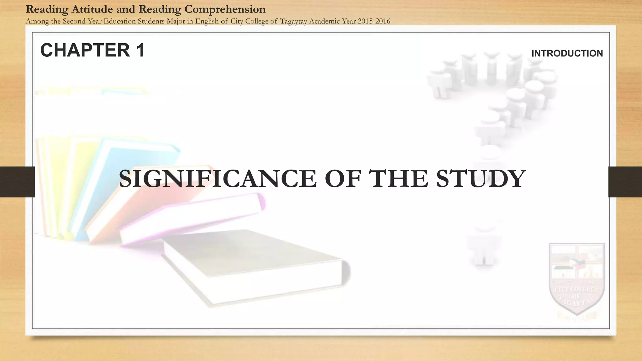 CHAPTER 1 INTRODUCTION
Reading Attitude and Reading Comprehension
Among the Second Year Education Students Major in English of City College of Tagaytay Academic Year 2015-2016
SIGNIFICANCE OF THE STUDY
 
