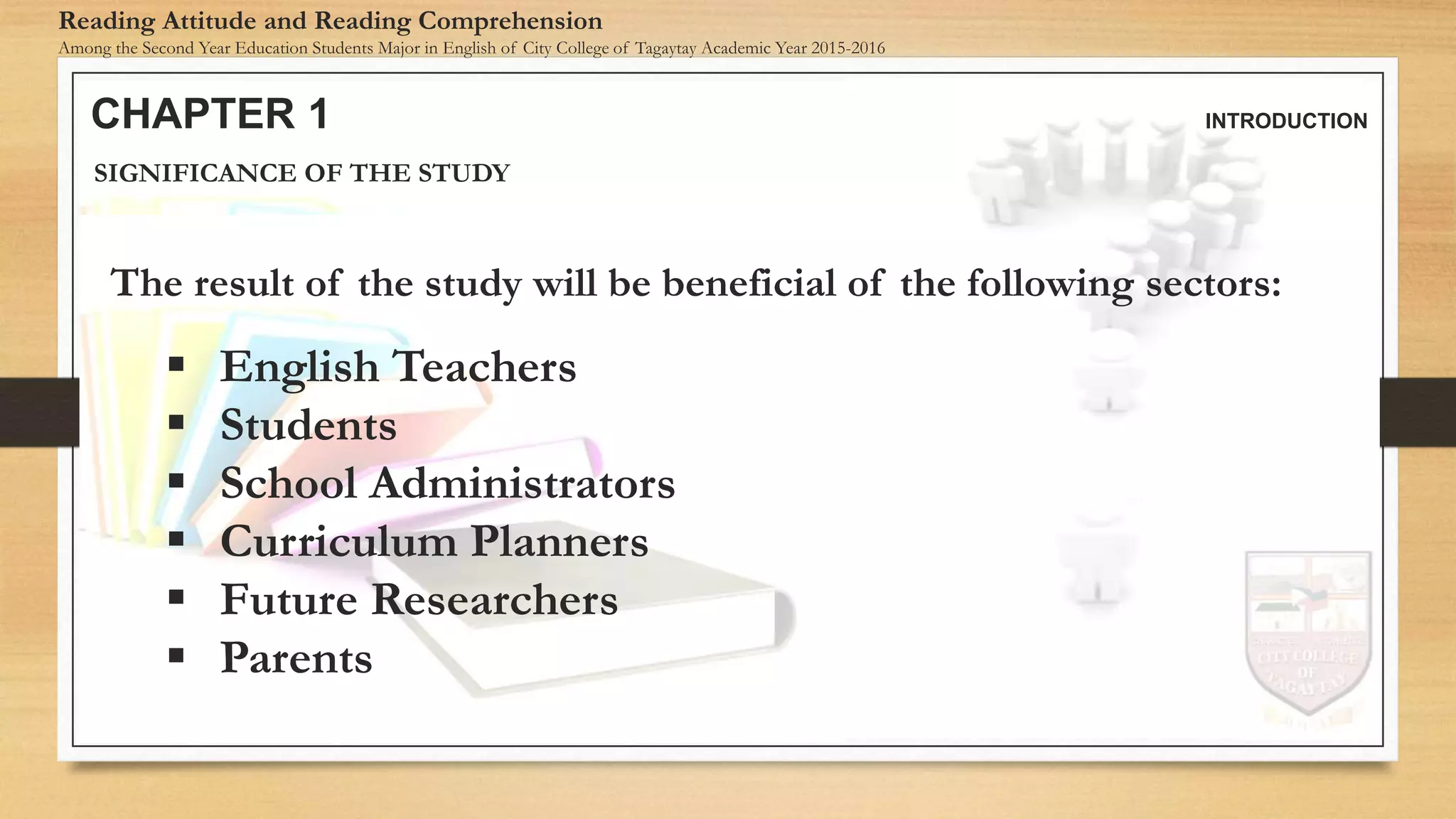 CHAPTER 1 INTRODUCTION
Reading Attitude and Reading Comprehension
Among the Second Year Education Students Major in English of City College of Tagaytay Academic Year 2015-2016
SIGNIFICANCE OF THE STUDY
The result of the study will be beneficial of the following sectors:
 English Teachers
 Students
 School Administrators
 Curriculum Planners
 Future Researchers
 Parents
 