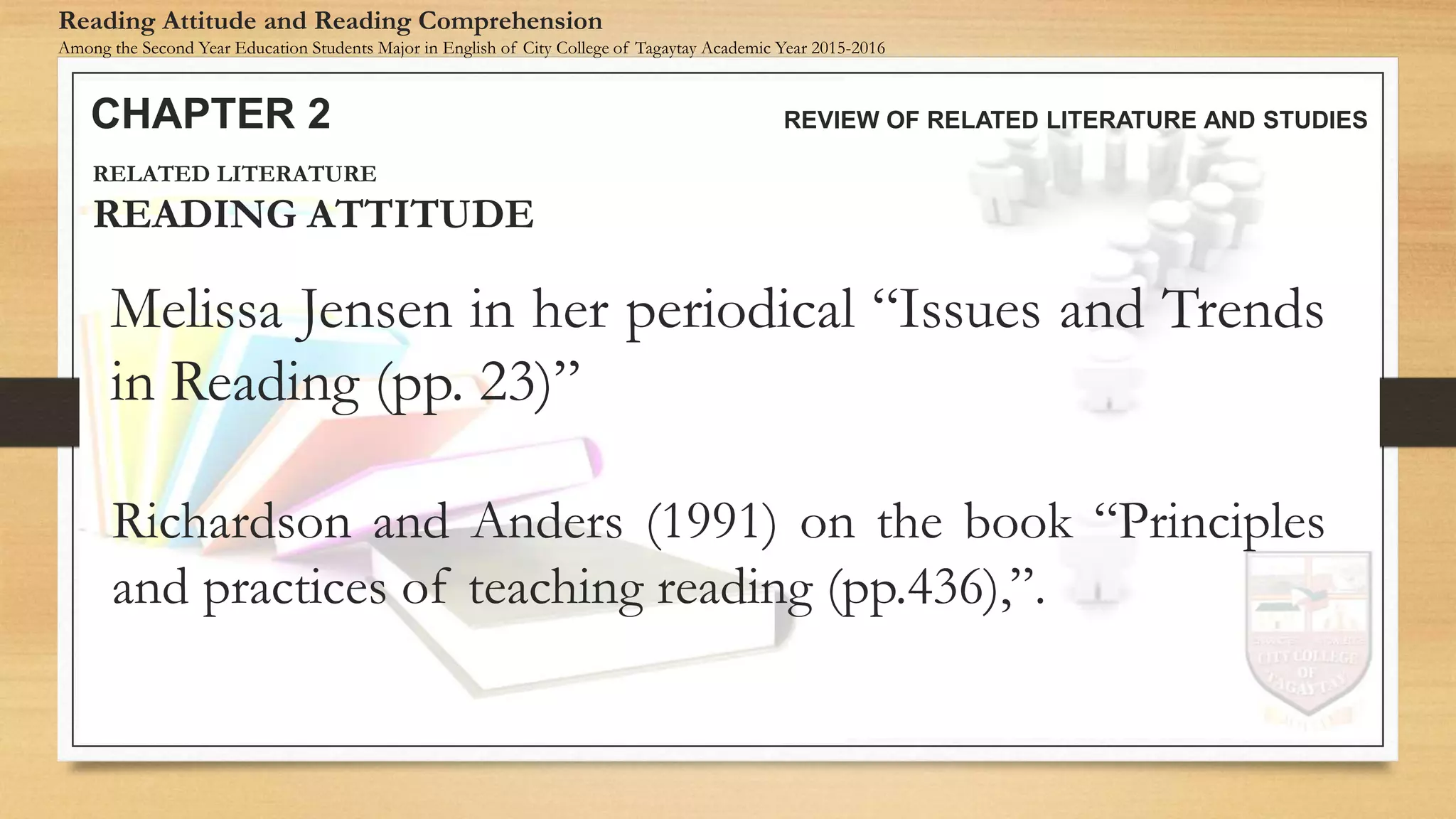 CHAPTER 2 REVIEW OF RELATED LITERATURE AND STUDIES
Reading Attitude and Reading Comprehension
Among the Second Year Education Students Major in English of City College of Tagaytay Academic Year 2015-2016
Melissa Jensen in her periodical “Issues and Trends
in Reading (pp. 23)”
RELATED LITERATURE
READING ATTITUDE
Richardson and Anders (1991) on the book “Principles
and practices of teaching reading (pp.436),”.
 