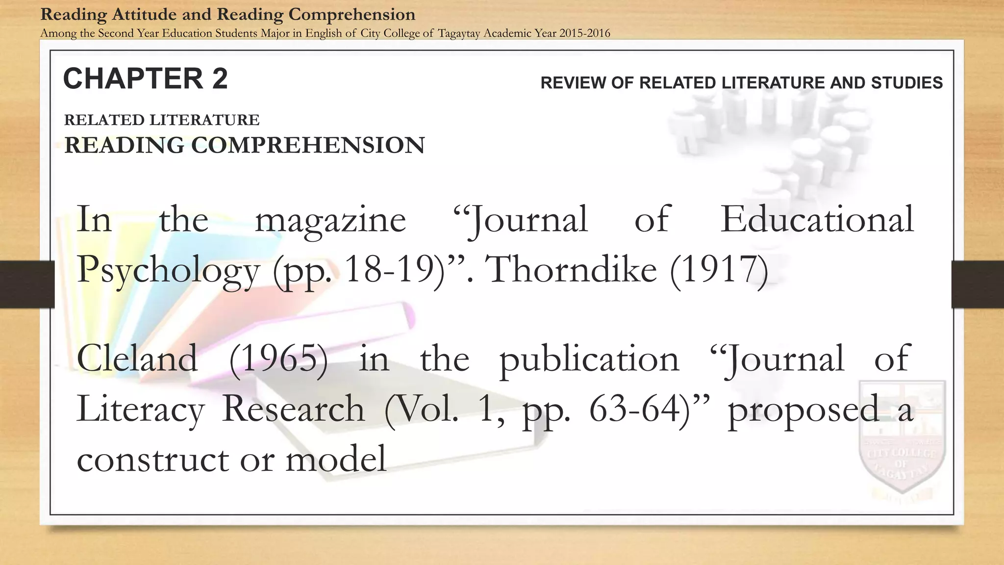 In the magazine “Journal of Educational
Psychology (pp. 18-19)”. Thorndike (1917)
CHAPTER 2 REVIEW OF RELATED LITERATURE AND STUDIES
Reading Attitude and Reading Comprehension
Among the Second Year Education Students Major in English of City College of Tagaytay Academic Year 2015-2016
RELATED LITERATURE
READING COMPREHENSION
Cleland (1965) in the publication “Journal of
Literacy Research (Vol. 1, pp. 63-64)” proposed a
construct or model
 