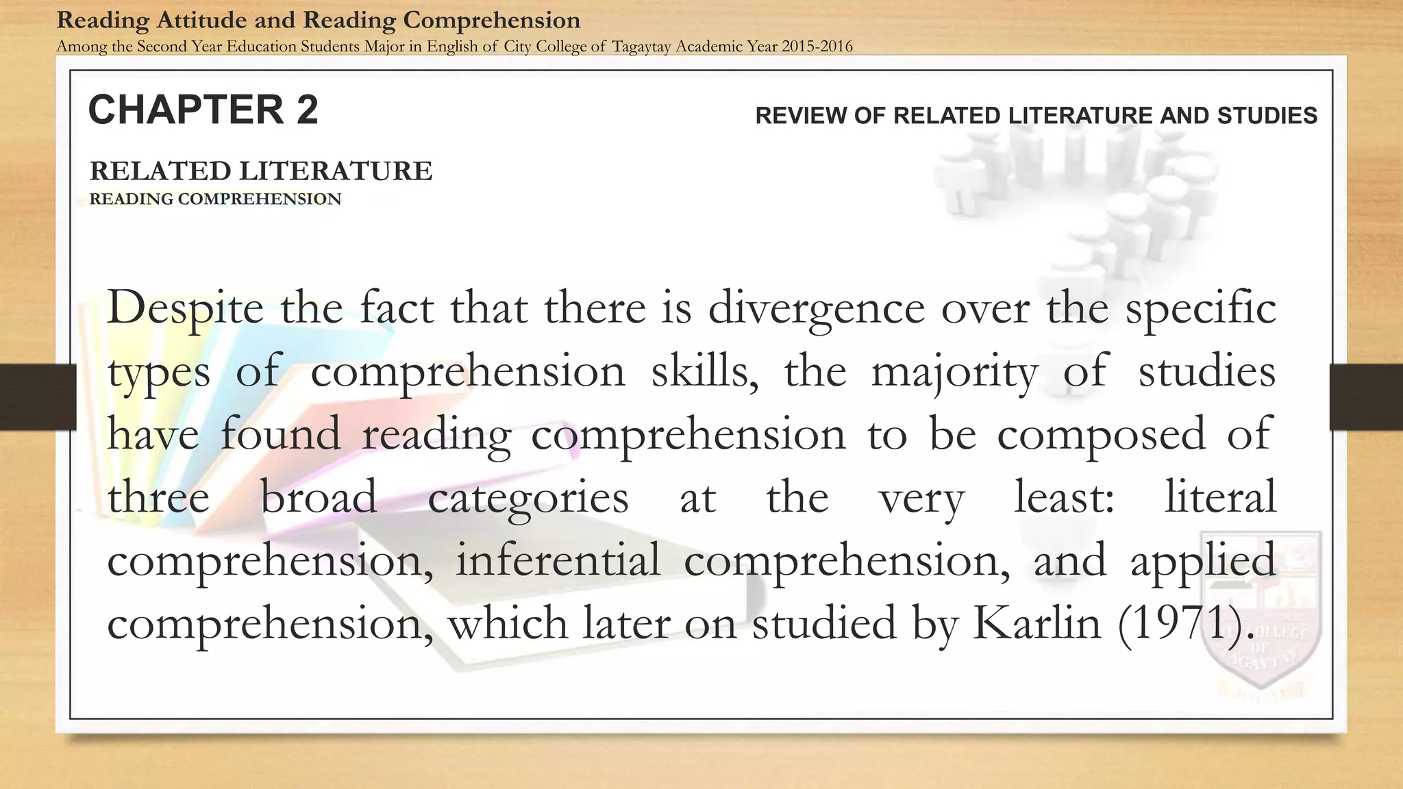 Despite the fact that there is divergence over the specific
types of comprehension skills, the majority of studies
have found reading comprehension to be composed of
three broad categories at the very least: literal
comprehension, inferential comprehension, and applied
comprehension, which later on studied by Karlin (1971).
CHAPTER 2 REVIEW OF RELATED LITERATURE AND STUDIES
Reading Attitude and Reading Comprehension
Among the Second Year Education Students Major in English of City College of Tagaytay Academic Year 2015-2016
RELATED LITERATURE
READING COMPREHENSION
 