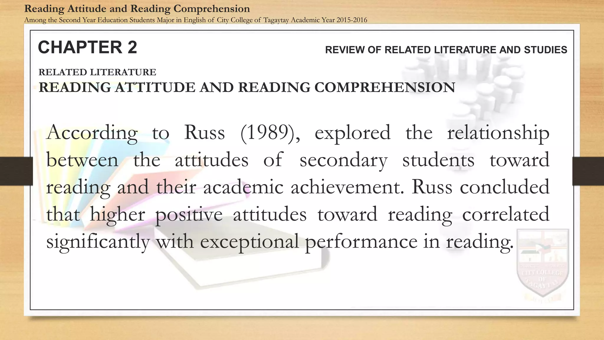 According to Russ (1989), explored the relationship
between the attitudes of secondary students toward
reading and their academic achievement. Russ concluded
that higher positive attitudes toward reading correlated
significantly with exceptional performance in reading.
CHAPTER 2 REVIEW OF RELATED LITERATURE AND STUDIES
Reading Attitude and Reading Comprehension
Among the Second Year Education Students Major in English of City College of Tagaytay Academic Year 2015-2016
RELATED LITERATURE
READING ATTITUDE AND READING COMPREHENSION
 