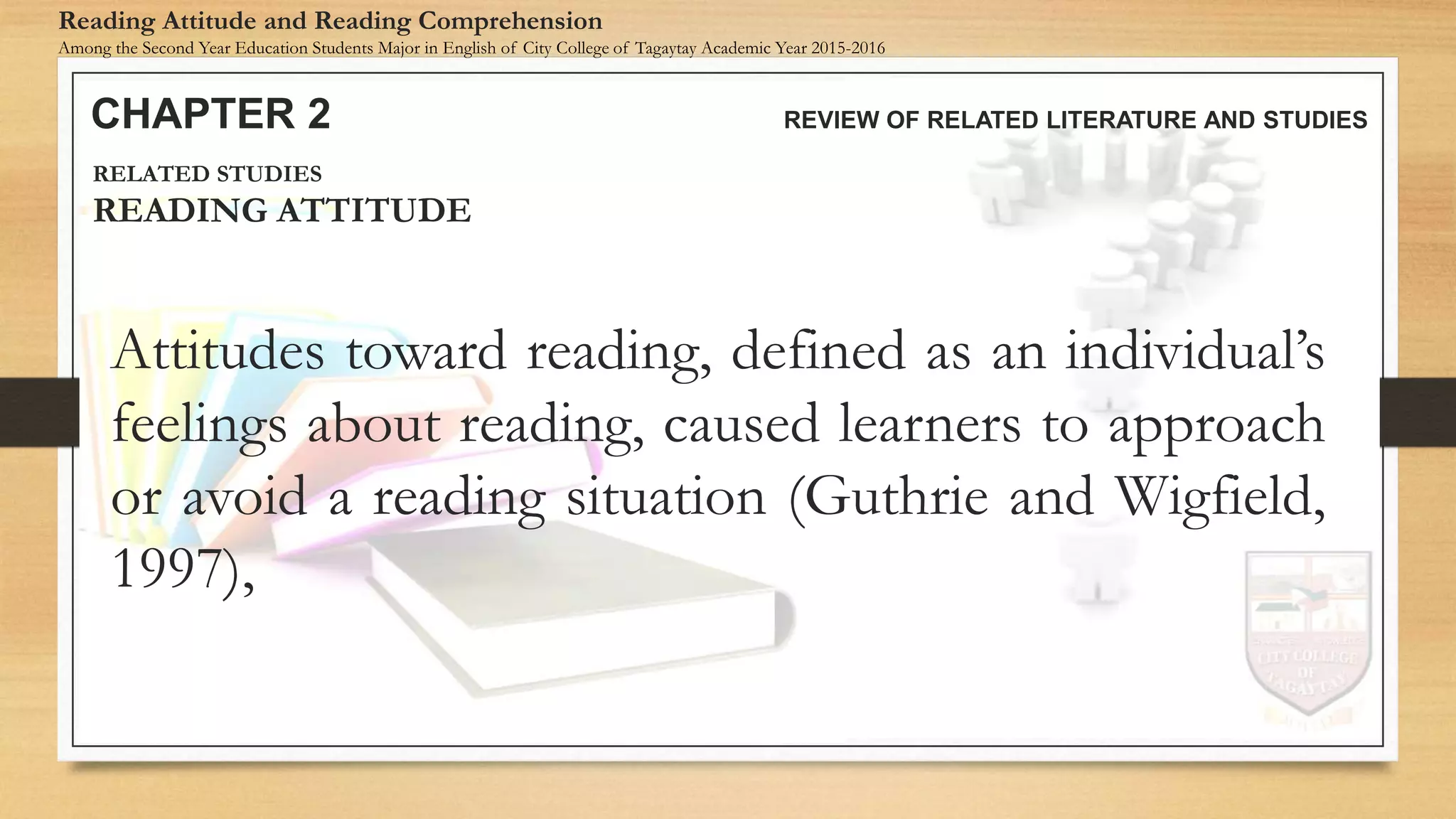 Attitudes toward reading, defined as an individual’s
feelings about reading, caused learners to approach
or avoid a reading situation (Guthrie and Wigfield,
1997),
CHAPTER 2 REVIEW OF RELATED LITERATURE AND STUDIES
Reading Attitude and Reading Comprehension
Among the Second Year Education Students Major in English of City College of Tagaytay Academic Year 2015-2016
RELATED STUDIES
READING ATTITUDE
 