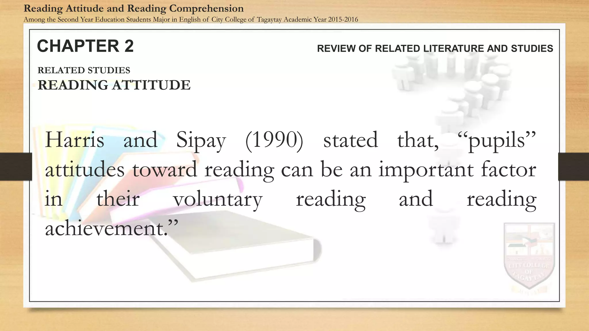 Harris and Sipay (1990) stated that, “pupils”
attitudes toward reading can be an important factor
in their voluntary reading and reading
achievement.”
CHAPTER 2 REVIEW OF RELATED LITERATURE AND STUDIES
Reading Attitude and Reading Comprehension
Among the Second Year Education Students Major in English of City College of Tagaytay Academic Year 2015-2016
RELATED STUDIES
READING ATTITUDE
 