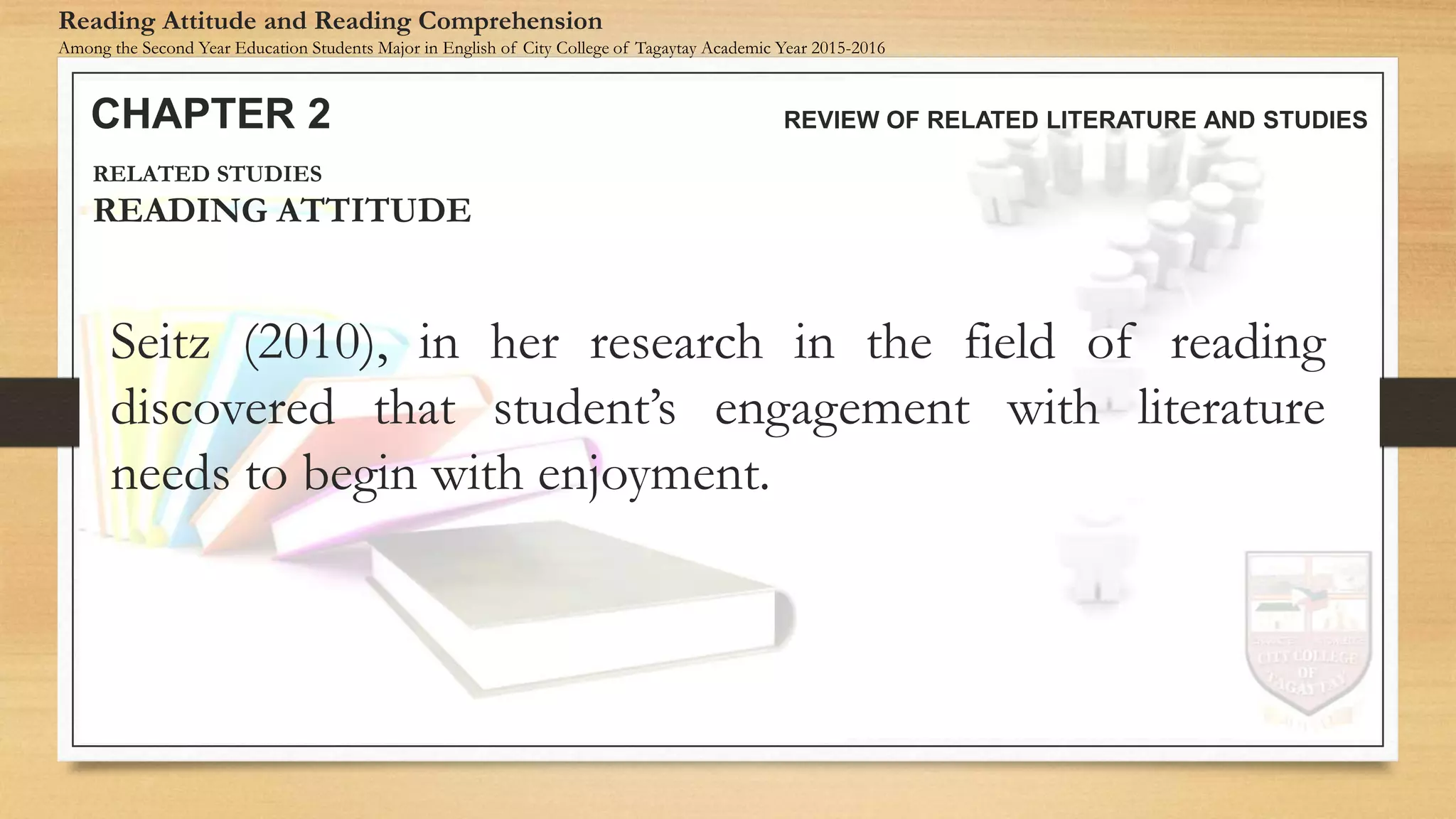 Seitz (2010), in her research in the field of reading
discovered that student’s engagement with literature
needs to begin with enjoyment.
CHAPTER 2 REVIEW OF RELATED LITERATURE AND STUDIES
Reading Attitude and Reading Comprehension
Among the Second Year Education Students Major in English of City College of Tagaytay Academic Year 2015-2016
RELATED STUDIES
READING ATTITUDE
 