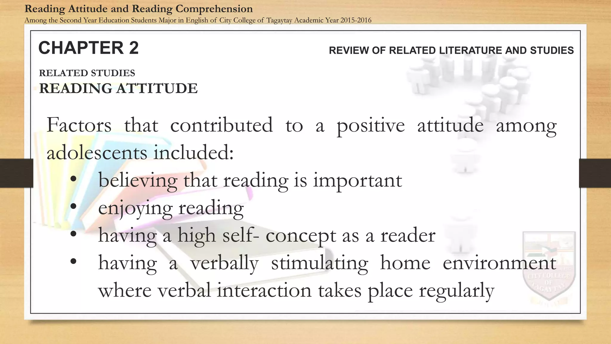 Factors that contributed to a positive attitude among
adolescents included:
• believing that reading is important
• enjoying reading
• having a high self- concept as a reader
• having a verbally stimulating home environment
where verbal interaction takes place regularly
CHAPTER 2 REVIEW OF RELATED LITERATURE AND STUDIES
Reading Attitude and Reading Comprehension
Among the Second Year Education Students Major in English of City College of Tagaytay Academic Year 2015-2016
RELATED STUDIES
READING ATTITUDE
 