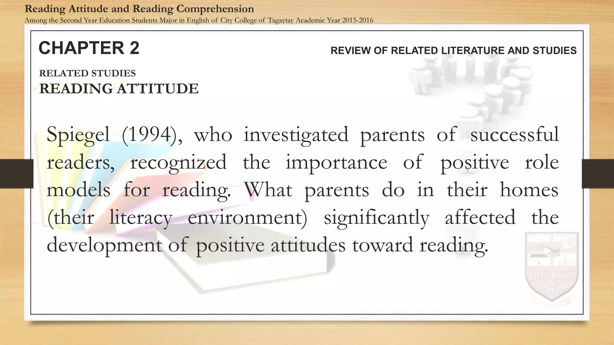 Spiegel (1994), who investigated parents of successful
readers, recognized the importance of positive role
models for reading. What parents do in their homes
(their literacy environment) significantly affected the
development of positive attitudes toward reading.
CHAPTER 2 REVIEW OF RELATED LITERATURE AND STUDIES
Reading Attitude and Reading Comprehension
Among the Second Year Education Students Major in English of City College of Tagaytay Academic Year 2015-2016
RELATED STUDIES
READING ATTITUDE
 