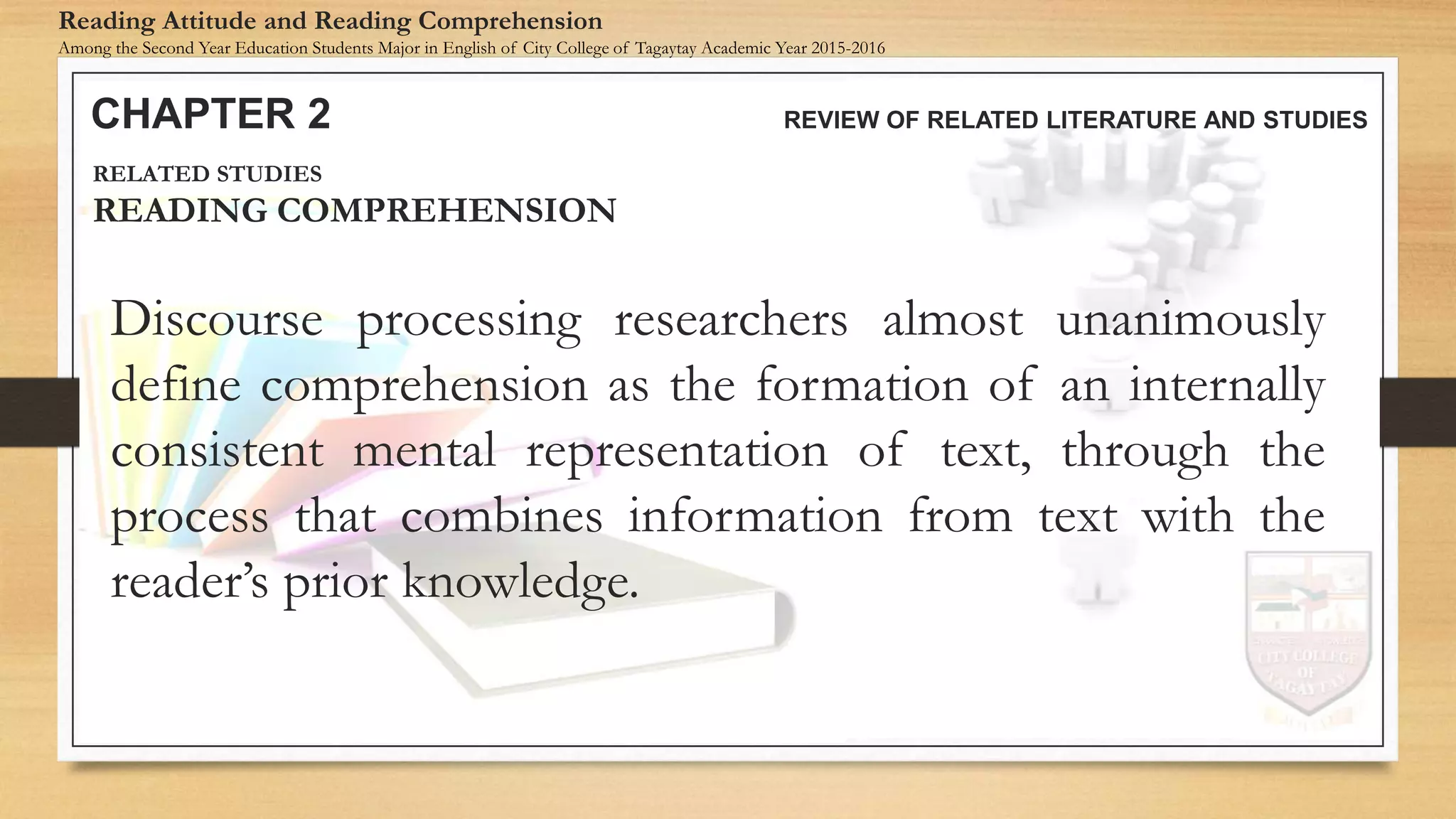 Discourse processing researchers almost unanimously
define comprehension as the formation of an internally
consistent mental representation of text, through the
process that combines information from text with the
reader’s prior knowledge.
CHAPTER 2 REVIEW OF RELATED LITERATURE AND STUDIES
Reading Attitude and Reading Comprehension
Among the Second Year Education Students Major in English of City College of Tagaytay Academic Year 2015-2016
RELATED STUDIES
READING COMPREHENSION
 