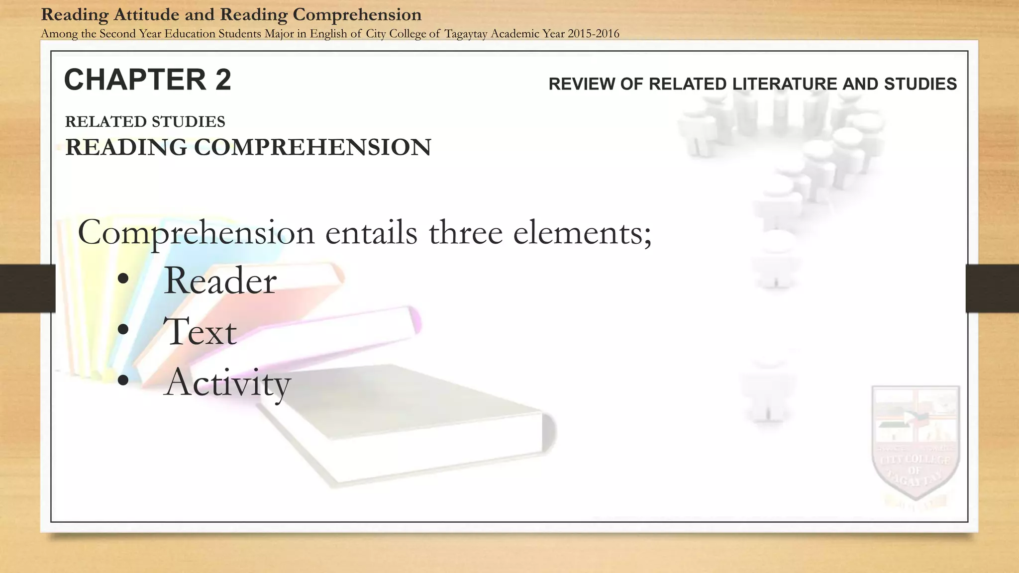 Comprehension entails three elements;
• Reader
• Text
• Activity
CHAPTER 2 REVIEW OF RELATED LITERATURE AND STUDIES
Reading Attitude and Reading Comprehension
Among the Second Year Education Students Major in English of City College of Tagaytay Academic Year 2015-2016
RELATED STUDIES
READING COMPREHENSION
 