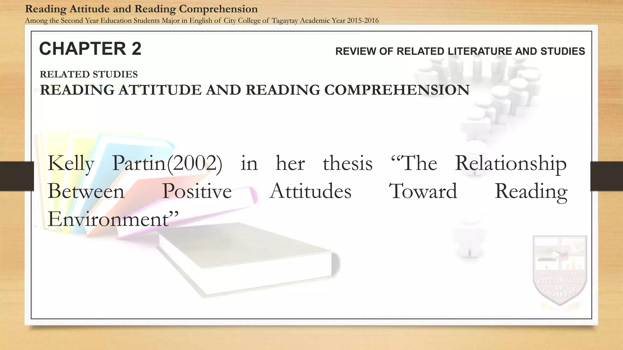 Kelly Partin(2002) in her thesis “The Relationship
Between Positive Attitudes Toward Reading
Environment”
CHAPTER 2 REVIEW OF RELATED LITERATURE AND STUDIES
Reading Attitude and Reading Comprehension
Among the Second Year Education Students Major in English of City College of Tagaytay Academic Year 2015-2016
RELATED STUDIES
READING ATTITUDE AND READING COMPREHENSION
 
