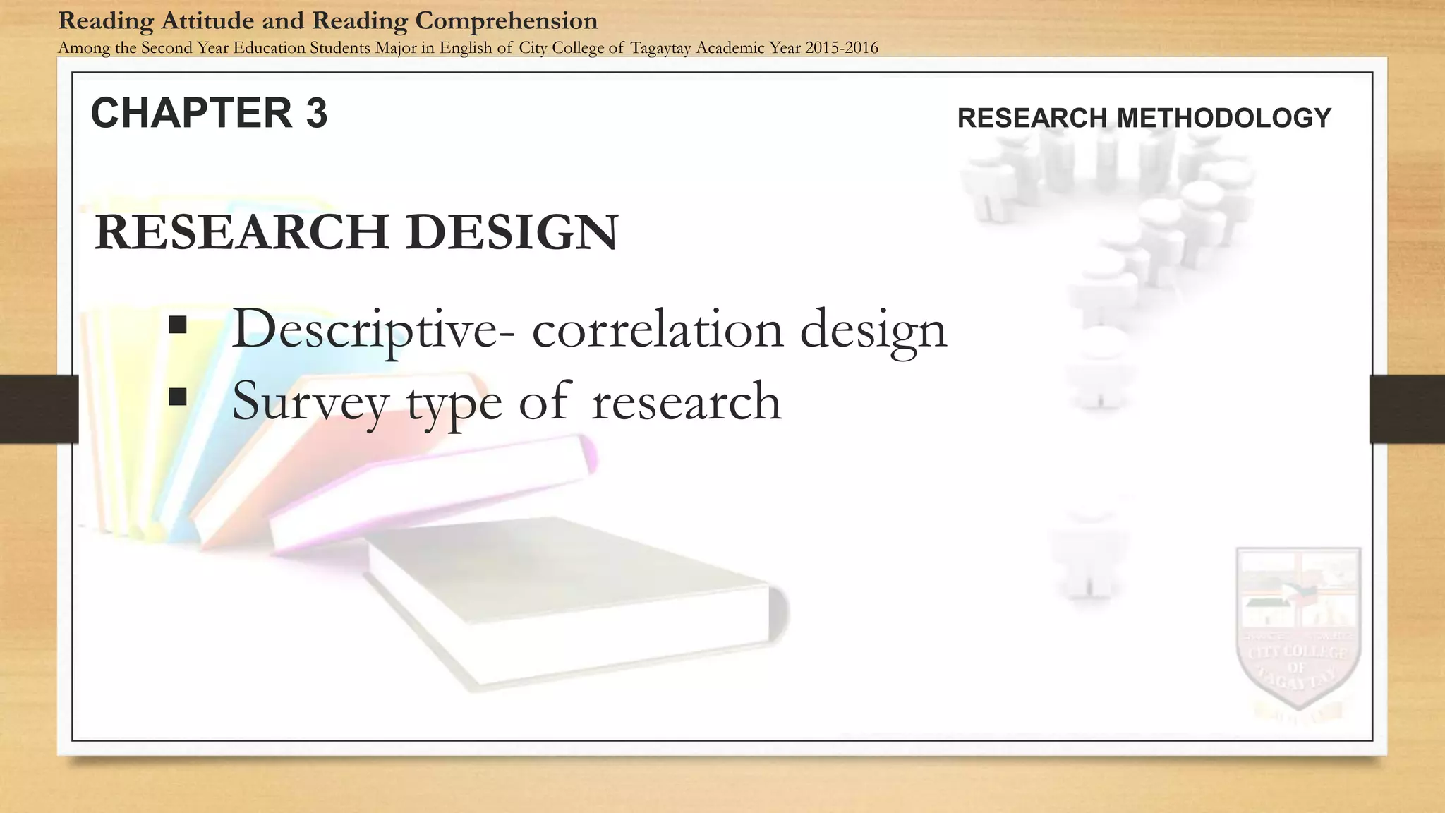  Descriptive- correlation design
 Survey type of research
RESEARCH DESIGN
CHAPTER 3 RESEARCH METHODOLOGY
Reading Attitude and Reading Comprehension
Among the Second Year Education Students Major in English of City College of Tagaytay Academic Year 2015-2016
 