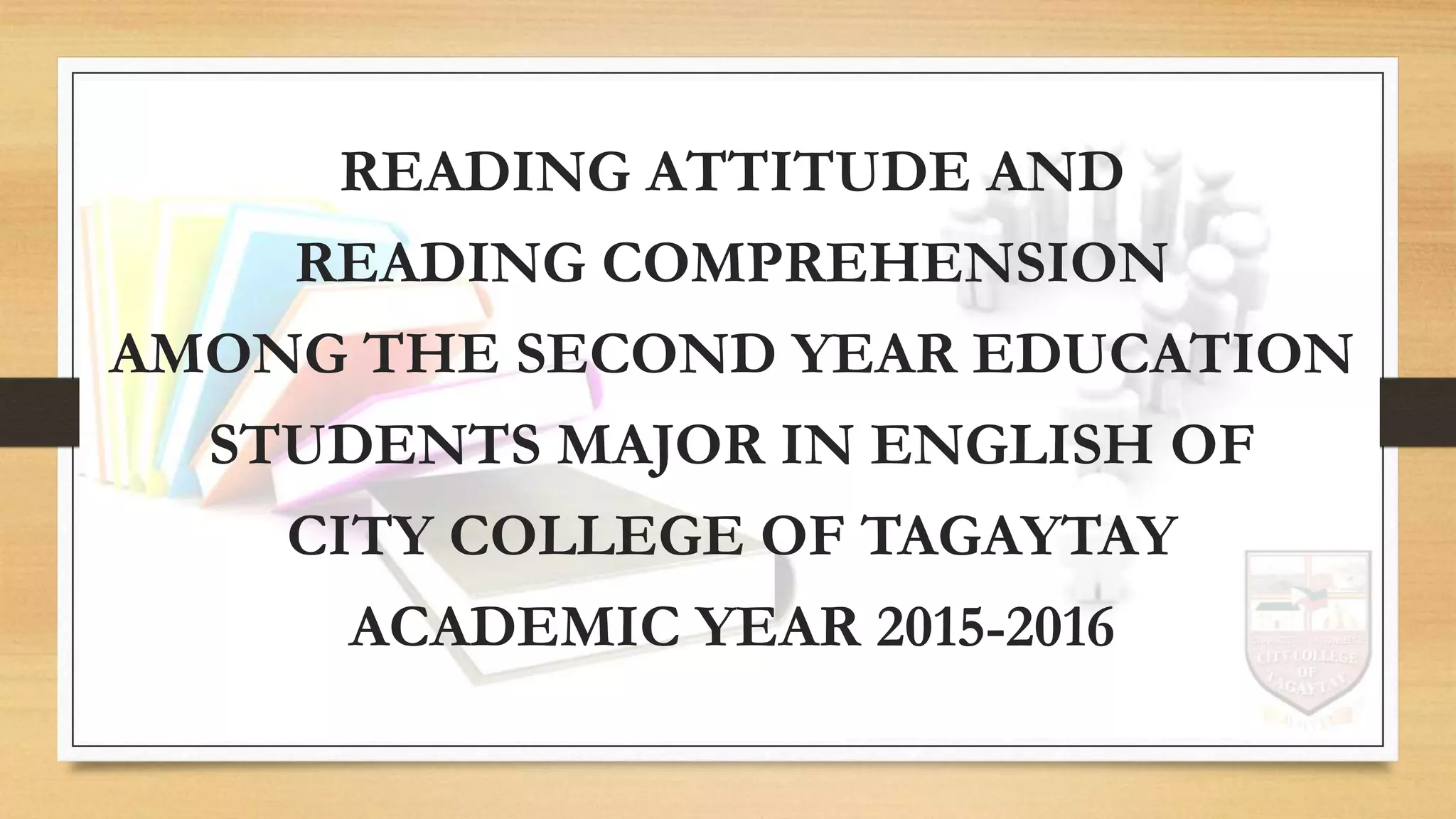 READING ATTITUDE AND
READING COMPREHENSION
AMONG THE SECOND YEAR EDUCATION
STUDENTS MAJOR IN ENGLISH OF
CITY COLLEGE OF TAGAYTAY
ACADEMIC YEAR 2015-2016
 