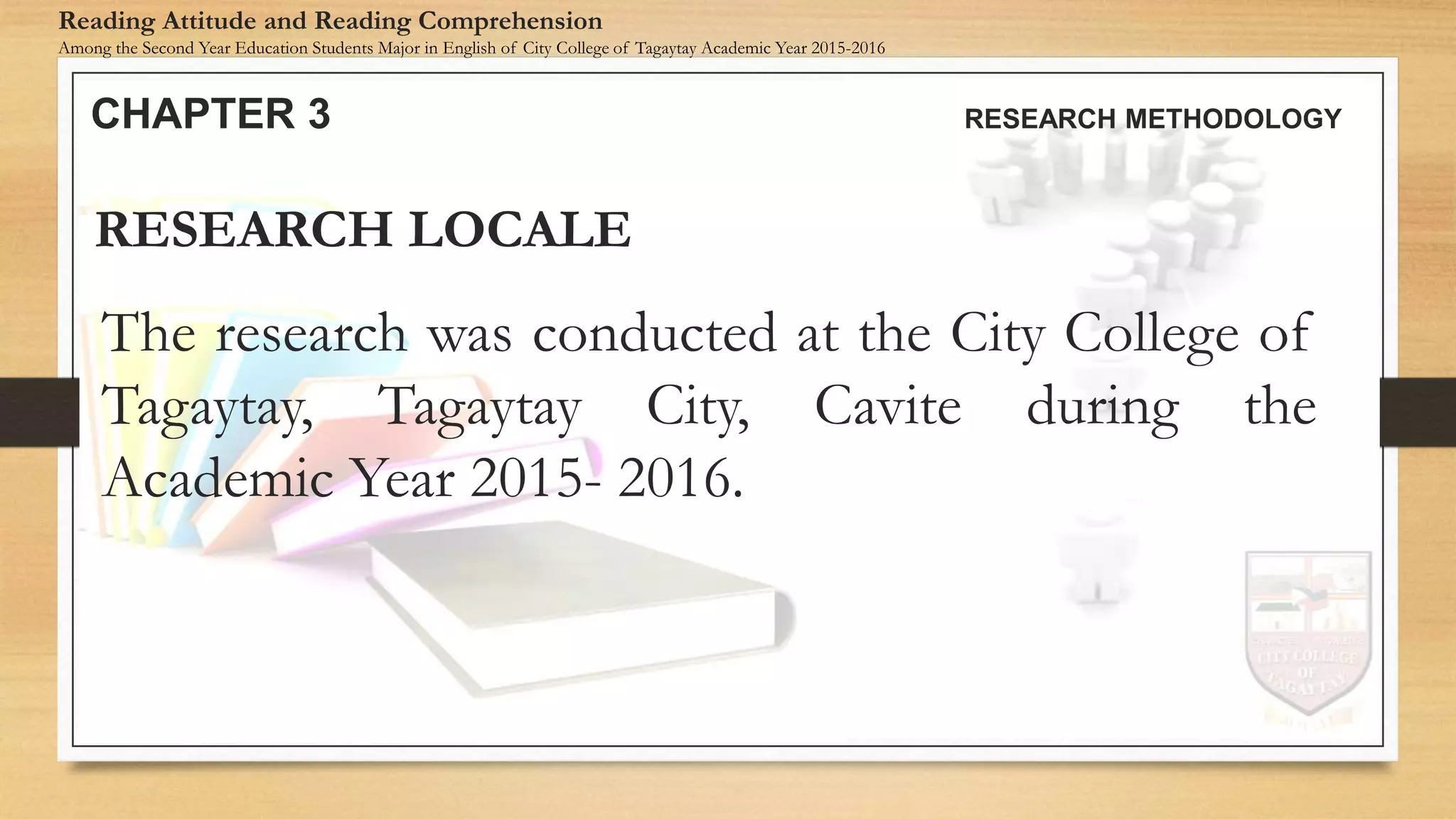 The research was conducted at the City College of
Tagaytay, Tagaytay City, Cavite during the
Academic Year 2015- 2016.
RESEARCH LOCALE
CHAPTER 3 RESEARCH METHODOLOGY
Reading Attitude and Reading Comprehension
Among the Second Year Education Students Major in English of City College of Tagaytay Academic Year 2015-2016
 
