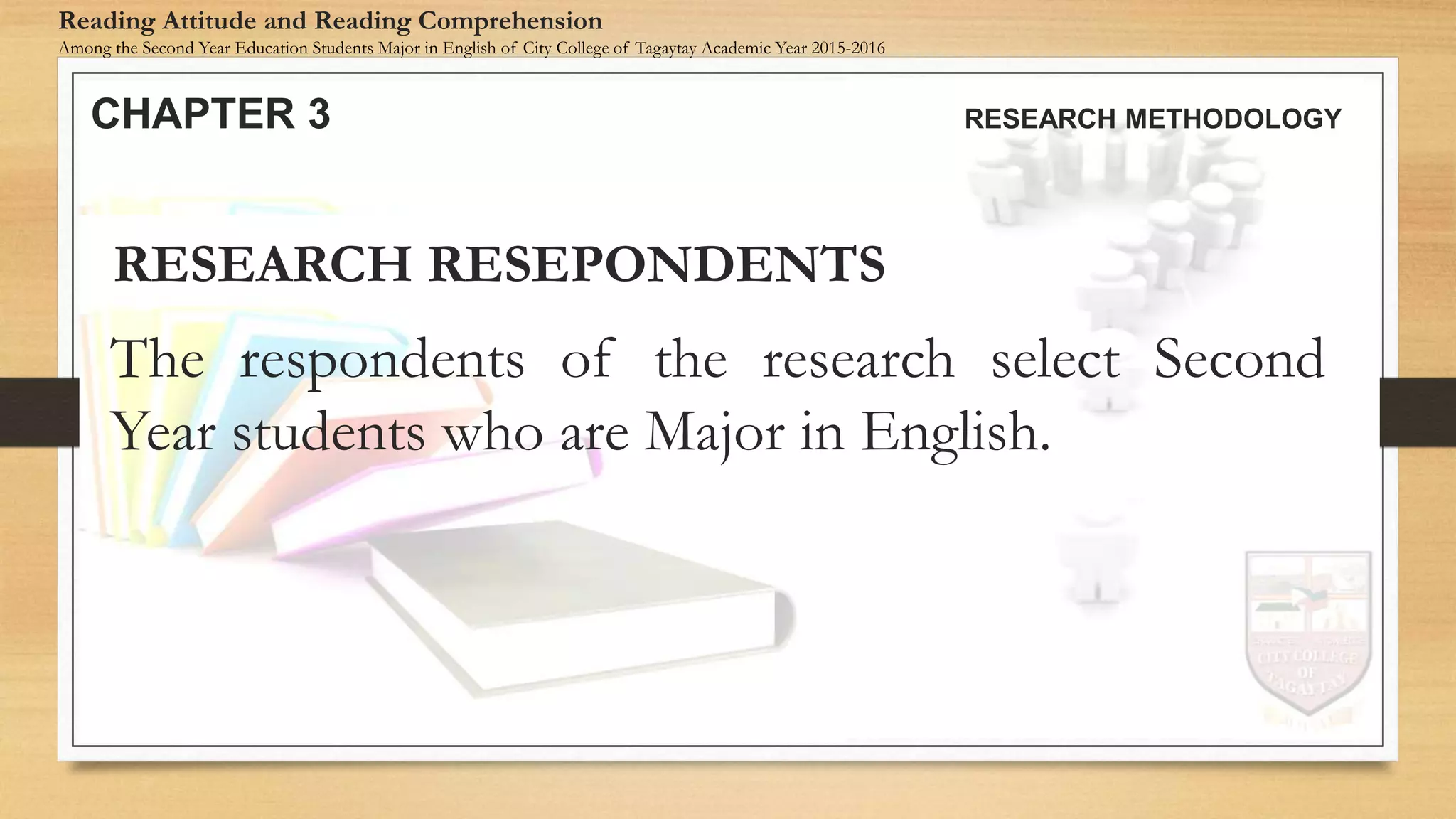 The respondents of the research select Second
Year students who are Major in English.
RESEARCH RESEPONDENTS
CHAPTER 3 RESEARCH METHODOLOGY
Reading Attitude and Reading Comprehension
Among the Second Year Education Students Major in English of City College of Tagaytay Academic Year 2015-2016
 