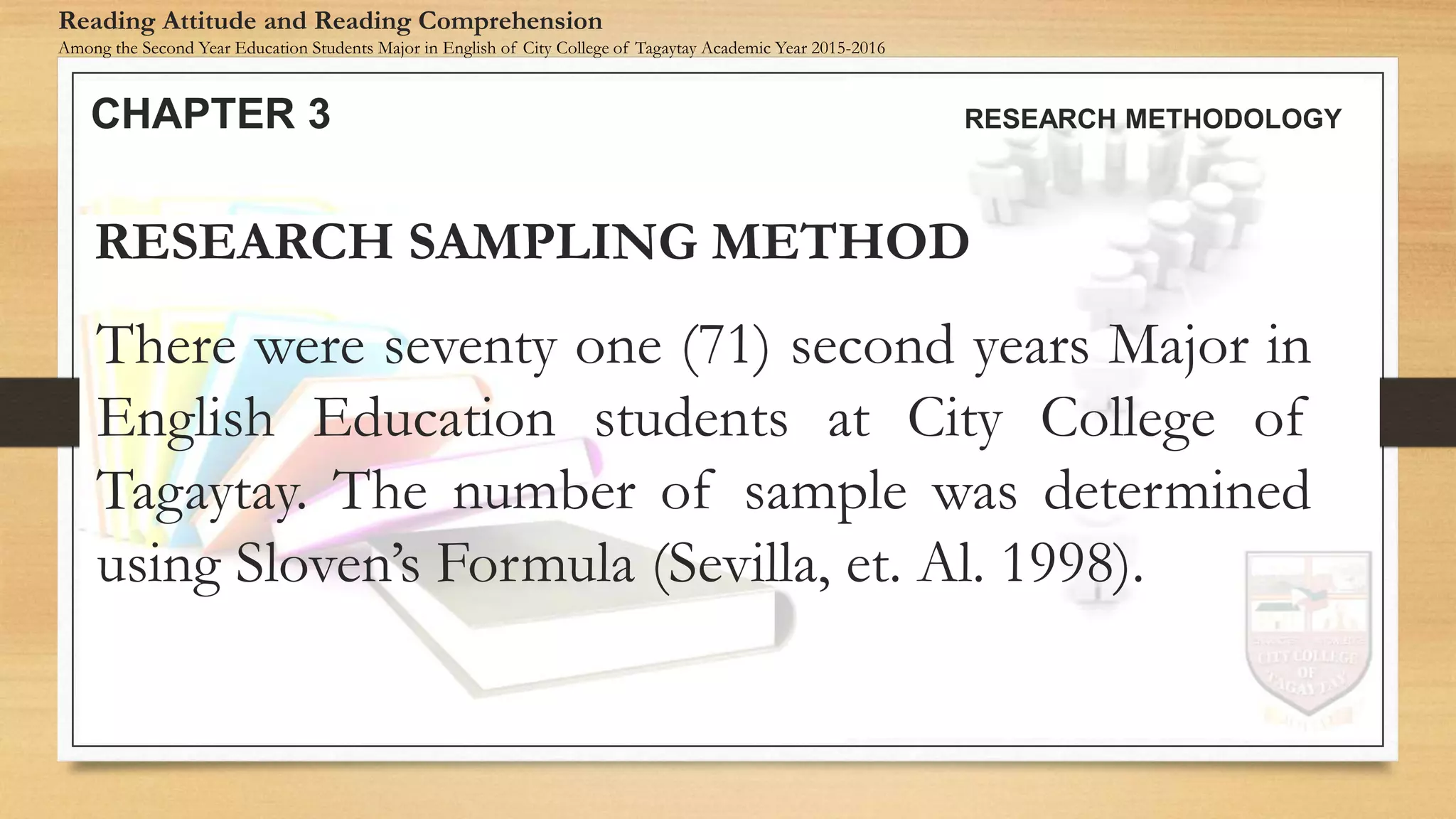 There were seventy one (71) second years Major in
English Education students at City College of
Tagaytay. The number of sample was determined
using Sloven’s Formula (Sevilla, et. Al. 1998).
RESEARCH SAMPLING METHOD
CHAPTER 3 RESEARCH METHODOLOGY
Reading Attitude and Reading Comprehension
Among the Second Year Education Students Major in English of City College of Tagaytay Academic Year 2015-2016
 