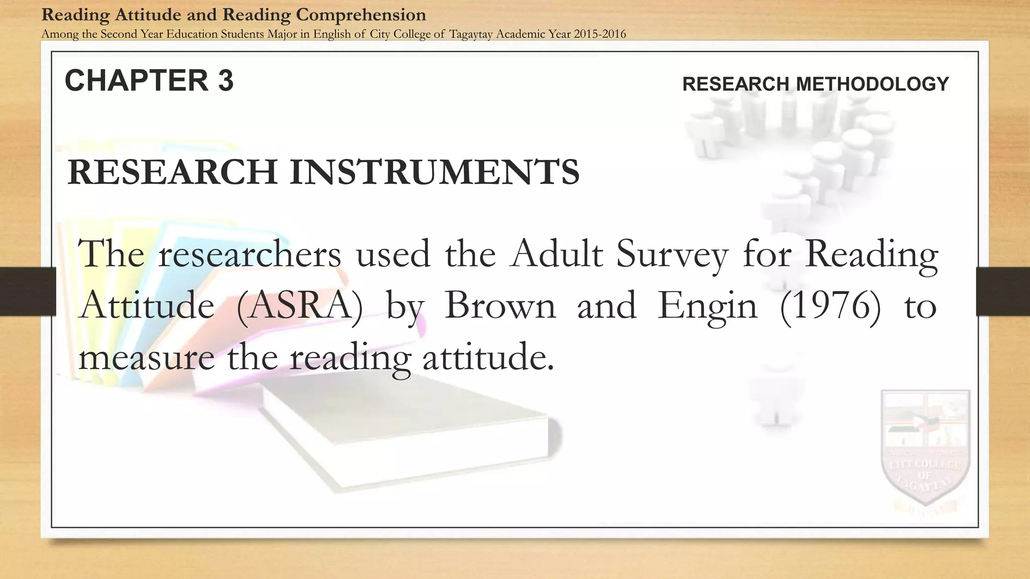The researchers used the Adult Survey for Reading
Attitude (ASRA) by Brown and Engin (1976) to
measure the reading attitude.
RESEARCH INSTRUMENTS
CHAPTER 3 RESEARCH METHODOLOGY
Reading Attitude and Reading Comprehension
Among the Second Year Education Students Major in English of City College of Tagaytay Academic Year 2015-2016
 