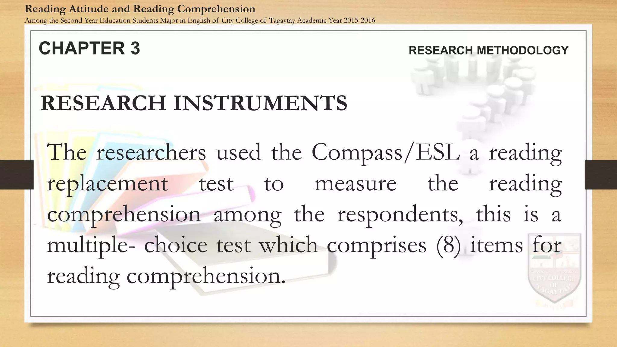 The researchers used the Compass/ESL a reading
replacement test to measure the reading
comprehension among the respondents, this is a
multiple- choice test which comprises (8) items for
reading comprehension.
RESEARCH INSTRUMENTS
CHAPTER 3 RESEARCH METHODOLOGY
Reading Attitude and Reading Comprehension
Among the Second Year Education Students Major in English of City College of Tagaytay Academic Year 2015-2016
 