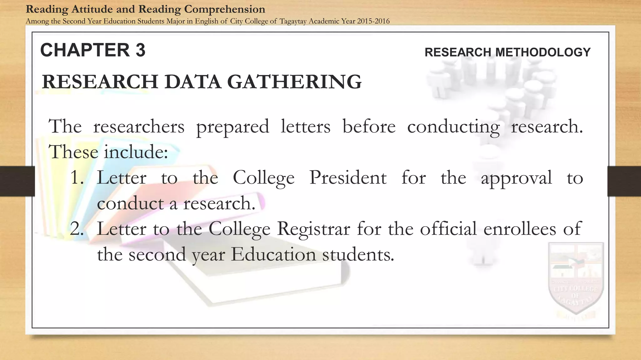 The researchers prepared letters before conducting research.
These include:
1. Letter to the College President for the approval to
conduct a research.
2. Letter to the College Registrar for the official enrollees of
the second year Education students.
RESEARCH DATA GATHERING
CHAPTER 3 RESEARCH METHODOLOGY
Reading Attitude and Reading Comprehension
Among the Second Year Education Students Major in English of City College of Tagaytay Academic Year 2015-2016
 