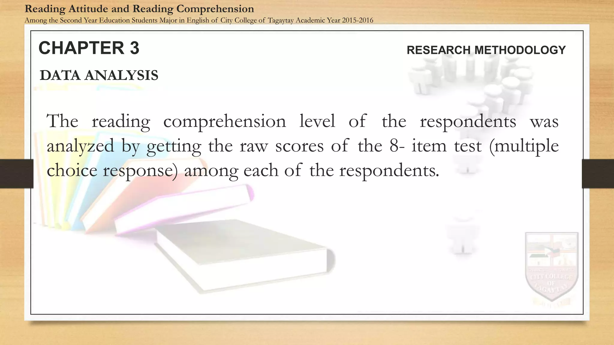 The reading comprehension level of the respondents was
analyzed by getting the raw scores of the 8- item test (multiple
choice response) among each of the respondents.
DATA ANALYSIS
CHAPTER 3 RESEARCH METHODOLOGY
Reading Attitude and Reading Comprehension
Among the Second Year Education Students Major in English of City College of Tagaytay Academic Year 2015-2016
 