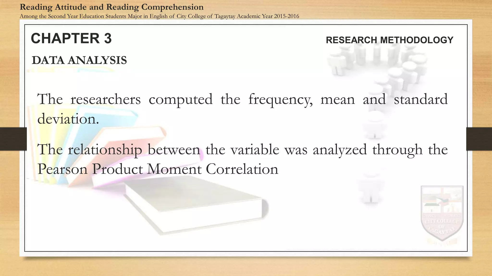 The researchers computed the frequency, mean and standard
deviation.
The relationship between the variable was analyzed through the
Pearson Product Moment Correlation
DATA ANALYSIS
CHAPTER 3 RESEARCH METHODOLOGY
Reading Attitude and Reading Comprehension
Among the Second Year Education Students Major in English of City College of Tagaytay Academic Year 2015-2016
 