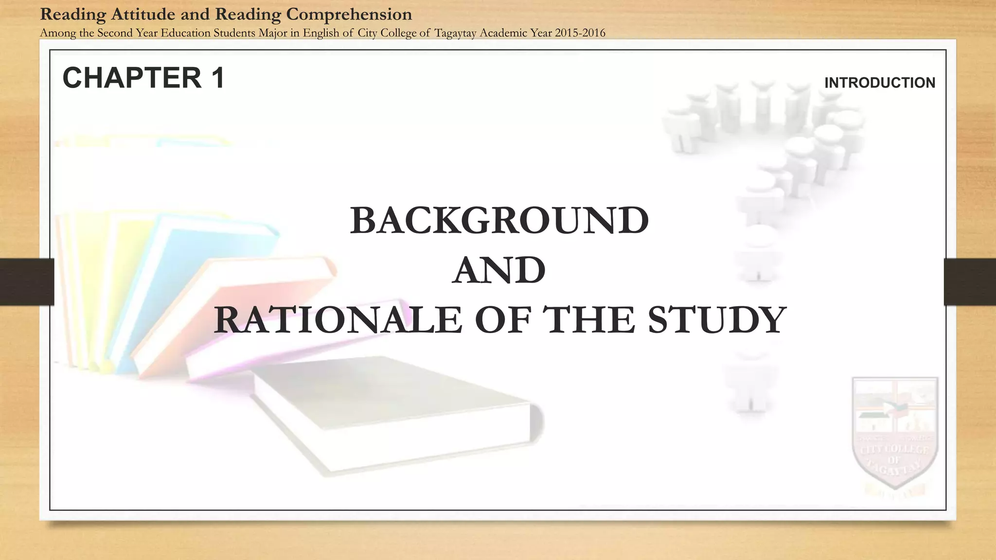 CHAPTER 1 INTRODUCTION
Reading Attitude and Reading Comprehension
Among the Second Year Education Students Major in English of City College of Tagaytay Academic Year 2015-2016
BACKGROUND
AND
RATIONALE OF THE STUDY
 