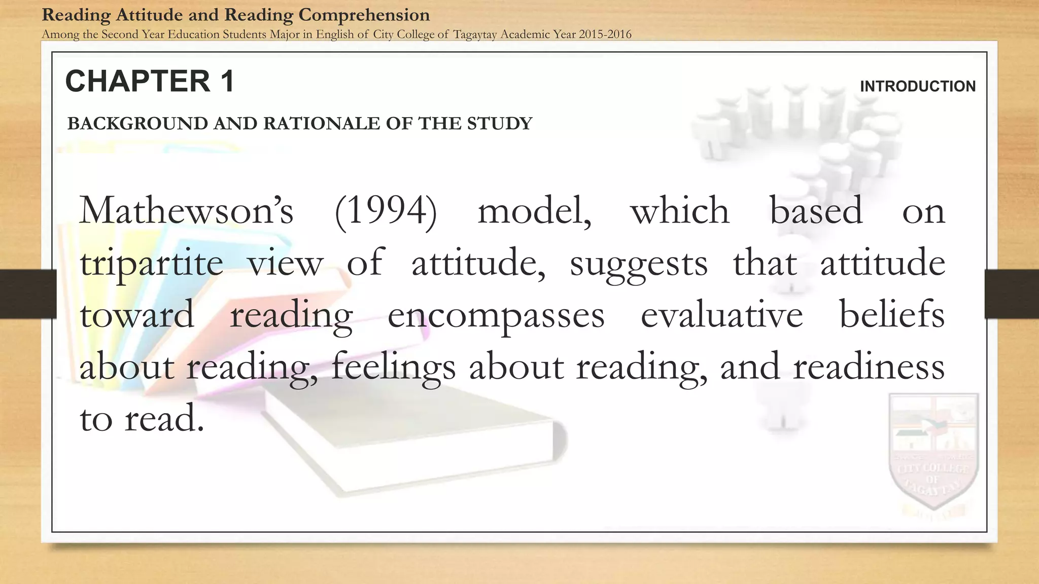 CHAPTER 1 INTRODUCTION
Reading Attitude and Reading Comprehension
Among the Second Year Education Students Major in English of City College of Tagaytay Academic Year 2015-2016
BACKGROUND AND RATIONALE OF THE STUDY
Mathewson’s (1994) model, which based on
tripartite view of attitude, suggests that attitude
toward reading encompasses evaluative beliefs
about reading, feelings about reading, and readiness
to read.
 