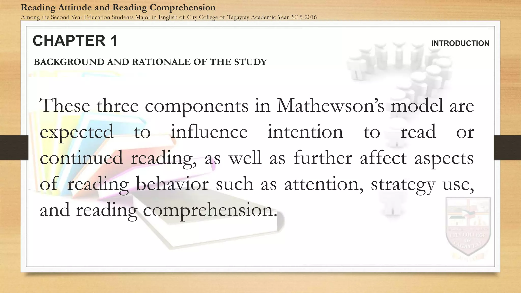 CHAPTER 1 INTRODUCTION
Reading Attitude and Reading Comprehension
Among the Second Year Education Students Major in English of City College of Tagaytay Academic Year 2015-2016
BACKGROUND AND RATIONALE OF THE STUDY
These three components in Mathewson’s model are
expected to influence intention to read or
continued reading, as well as further affect aspects
of reading behavior such as attention, strategy use,
and reading comprehension.
 