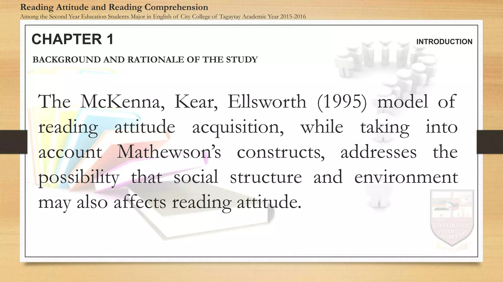 CHAPTER 1 INTRODUCTION
Reading Attitude and Reading Comprehension
Among the Second Year Education Students Major in English of City College of Tagaytay Academic Year 2015-2016
BACKGROUND AND RATIONALE OF THE STUDY
The McKenna, Kear, Ellsworth (1995) model of
reading attitude acquisition, while taking into
account Mathewson’s constructs, addresses the
possibility that social structure and environment
may also affects reading attitude.
 