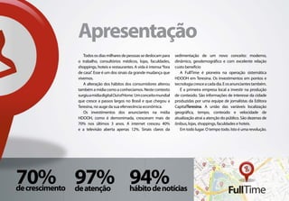 Apresentação
                    Todos os dias milhares de pessoas se deslocam para      sedimentação de um novo conceito: moderno,
                 o trabalho, consultórios médicos, lojas, faculdades,       dinâmico, geodemográfico e com excelente relação
                 shoppings, hoteis e restaurantes. A vida é intensa “fora   custo benefício
                 de casa”. Esse é um dos sinais da grande mudança que          A FullTime é pioneira na operação sistemática
                 vivemos.                                                   HDOOH em Teresina. Os investimentos em pontos e
                    A alteração dos hábitos dos consumidores alterou        tecnologia cresce a cada dia. E os anunciantes também.
                 também a mídia como a conhecíamos. Neste contexto             É a primeira empresa local a investir na produção
                 surgiu a mídia digital Out of Home. Um conceito mundial    de conteúdo. São informações de interesse da cidade
                 que cresce a passos largos no Brasil e que chegou a        produzidas por uma equipe de jornalístas da Editora
                 Teresina, no auge da sua efervecência econômica.           CapitalTeresina. A união das variáveis localização
                    Os investimentos dos anunciantes na mídia               geográfica, tempo, conteúdo e velocidade de
                 HDOOH, como é demonimada, cresceram mais de                atualização atraí a atenção do público. São dezenas de
                 70% nos últimos 3 anos. A internet cresceu 40%             ônibus, lojas, shoppings, faculdades e hoteis.
                 e a televisão aberta apenas 12%. Sinais claros da             Em todo lugar. O tempo todo. Isto é uma revolução.




70% 97% 94%
de crescimento   de atenção                     hábito de notícias
 