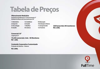 Tabela de Preços
Oferecimento Noticiário
Assinatura de Abertura 5” e Encerramento 5”
Exibição da Marca do Anunciante por 50”

1) Noticiário          5) Cotidiano           9) Educação
2) Esporte             6) Saúde               10) Solução Urbana
3) Tecnologia          7) Mulher              11) Empreender       330 horas/mês (40 monitores)
4) Saúde               8) Cultura             12) Turismo          R$ 2.500,


Comercial 10”
Lopping de 3”
74.250 comerciais /mês - 40 Monitores
R$ 1.200,

Conteúdo Corporativo Customizado
Produção de Notícias + Sistema
R$ 3.000,
 