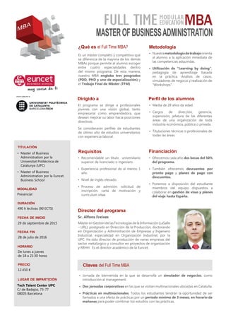 ¿Qué es el Full Time MBA?
Es un máster completo y competitivo que
se diferencia de la mayoría de los demás
MBAs porque permite al alumno escoger
entre cuatro especialidades dentro
del mismo programa. De esta manera,
nuestro MBA engloba tres posgrados
(PDD, PHD y uno de especialización) y
el Trabajo Final de Máster (TFM).
Claves del Full Time MBA
Dirigido a
El programa se dirige a profesionales
jóvenes con una visión global, tanto
empresarial como emprendedora, que
desean mejorar su labor hacia posiciones
directivas.
Se considerarán perfiles de estudiantes
de último año de estudios universitarios
con experiencia laboral.
Director del programa
Sr. Alfons Freixes
Máster en Gestión de las Tecnologías de la Información (LaSalle
– URL), postgrado en Dirección de la Producción, doctorando
en Organización y Administración de Empresas y Ingeniero
Industrial, especialidad en Organización Industrial, por la
UPC. Ha sido director de producción de varias empresas del
sector metalúrgico y consultor en proyectos de organización
y RRHH. Es el director académico de la Euncet.
titulación
•	 Master of Business
Administration por la
Universitat Politècnica de
Catalunya (UPC)
•	 Master of Business
Administration por la Euncet
Business School
•	 Jornada de bienvenida en la que se desarrolla un simulador de negocios, como
introducción al management.
•	 Dos jornadas corporativas en las que se visitan multinacionales ubicadas en Cataluña.
•	 Prácticas en multinacionales. Todos los estudiantes tendrán la oportunidad de ser
llamados a una oferta de prácticas por un período mínimo de 3 meses, en horario de
mañanas para poder combinar los estudios con las prácticas.
duración
490 h lectivas (90 ECTS)
fecha de inicio
29 de septiembre de 2015
fecha fin
28 de julio de 2016
horario
De lunes a jueves
de 18 a 21:30 horas
lugar de impartición
Financiación
•	 Ofrecemos cada año dos becas del 50%
del programa.
•	 También ofrecemos descuentos por
pronto pago y planes de pago con
descuentos.
•	 Ponemos a disposición del estudiante
miembros del equipo dispuestos a
colaborar en gestión de visas y planes
del viaje hasta España.
modalidad
Presencial
Requisitos
•	 Recomendable un título universitario
superior de licenciado o ingeniero.
•	 Experiencia profesional de al menos 1
año.
•	 Nivel de inglés elevado.
•	 Proceso de admisión: solicitud de
inscripción, carta de motivación y
currículum vítae.
Metodología
•	 Nuestrametodologíadetrabajoorienta
al alumno a la aplicación inmediata de
las competencias adquiridas.
•	 Utilización de “Learning by doing”,
pedagogía de aprendizaje basada
en la práctica. Análisis de casos,
simuladores de negocio y realización de
“Workshops”.
precio
12.450 €
FULL TIME
Perfil de los alumnos
•	 Media de 28 años de edad.
•	 Cargos de dirección, gerencia,
supervisión, jefatura de las diferentes
áreas de una organización de toda
industria económica, pública o privada.
•	 Titulaciones técnicas o profesionales de
todas las áreas.
MBA
MASTEROFBUSINESSADMINISTRATION
Tech Talent Center UPC
C/ de Badajoz, 73-77
08005 Barcelona
MODULAR
EDUCATION
MBA
 