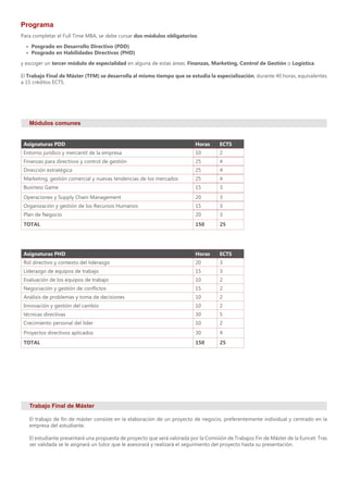 Programa
Asignaturas PDD Horas ECTS
Entorno jurídico y mercantil de la empresa 10 2
Finanzas para directivos y control de gestión 25 4
Dirección estratégica 25 4
Marketing, gestión comercial y nuevas tendencias de los mercados 25 4
Business Game 15 3
Operaciones y Supply Chain Management 20 3
Organización y gestión de los Recursos Humanos 15 3
Plan de Negocio 20 3
TOTAL 150 25
Asignaturas PHD Horas ECTS
Rol directivo y contexto del liderazgo 20 3
Liderazgo de equipos de trabajo 15 3
Evaluación de los equipos de trabajo 10 2
Negociación y gestión de conflictos 15 2
Análisis de problemas y toma de decisiones 10 2
Innovación y gestión del cambio 10 2
técnicas directivas 30 5
Crecimiento personal del líder 10 2
Proyectos directivos aplicados 30 4
TOTAL 150 25
Módulos comunes
Para completar el Full Time MBA, se debe cursar dos módulos obligatorios:
•	 Posgrado en Desarrollo Directivo (PDD)
•	 Posgrado en Habilidades Directivas (PHD)
y escoger un tercer módulo de especialidad en alguna de estas áreas: Finanzas, Marketing, Control de Gestión o Logística.
El Trabajo Final de Máster (TFM) se desarrolla al mismo tiempo que se estudia la especialización, durante 40 horas, equivalentes
a 15 créditos ECTS.
Trabajo Final de Máster
El trabajo de fin de máster consiste en la elaboración de un proyecto de negocio, preferentemente individual y centrado en la
empresa del estudiante.
El estudiante presentará una propuesta de proyecto que será valorada por la Comisión de Trabajos Fin de Máster de la Euncet. Tras
ser validada se le asignará un tutor que le asesorará y realizará el seguimiento del proyecto hasta su presentación.
 