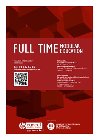 FULL TIMEMODULAR
EDUCATION
para más información y
admisiones
Tel. 93 547 60 66
fulltime-masters@euncet.es
terrassa
Euncet Business School
Tel. 93 730 19 00
executive@euncet.es
Crta. de Terrassa a Talamanca, km 3,
08225 - TERRASSA
barcelona
Euncet International Business School
Tel. 93 205 86 42
executive@euncet.es
Edificio Nexus I - Oficina 106
C. Gran Capità, 2-4
08034 - BARCELONA
 