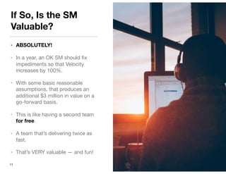 If So, Is the SM
Valuable?
• ABSOLUTELY!
• In a year, an OK SM should ﬁx
impediments so that Velocity
increases by 100%. 

• With some basic reasonable
assumptions, that produces an
additional $3 million in value on a
go-forward basis.

• This is like having a second team
for free.

• A team that’s delivering twice as
fast.

• That’s VERY valuable — and fun!
11
 