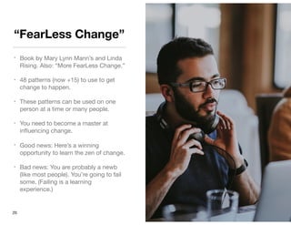 “FearLess Change”
• Book by Mary Lynn Mann’s and Linda
Rising. Also: “More FearLess Change.”

• 48 patterns (now +15) to use to get
change to happen.

• These patterns can be used on one
person at a time or many people.

• You need to become a master at
inﬂuencing change.

• Good news: Here’s a winning
opportunity to learn the zen of change.

• Bad news: You are probably a newb
(like most people). You’re going to fail
some. (Failing is a learning
experience.)
20
 