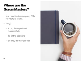 Where are the
ScrumMasters?
• You need to develop good SMs
for multiple teams.

• Why?

• To do the experiment
(successfully)

• To ﬁll the positions

• So they do their job well
24
 