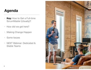 Agenda
• Key: How to Get a Full-time
ScrumMaster (Usually)?

• How did we get here?

• Making Change Happen

• Some Issues

• NEXT Webinar: Dedicated &
Stable Teams
3
 
