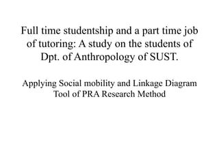 Full time studentship and a part time job
of tutoring: A study on the students of
Dpt. of Anthropology of SUST.
Applying Social mobility and Linkage Diagram
Tool of PRA Research Method
 