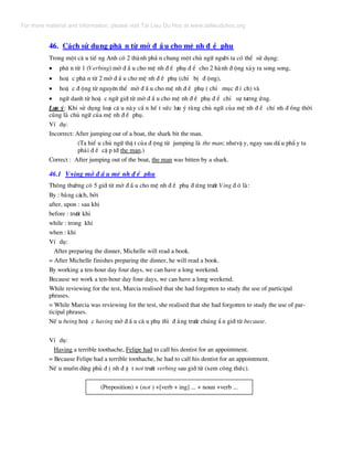 46. C¸ch sö dông ph© n tõ më ® Ç u cho mÖ nh ® Ò phô
Trong mét c© u tiÕ ng Anh cã 2 thµnh phÇ n chung mét chñ ng÷ ng−êi ta cã thÓ sö dông:
• ph© n tõ 1 (Verbing) më ® Ç u cho mÖ nh ® Ò phô ® Ó cho 2 hµnh ® éng x¶y ra song song,
• hoÆ c ph© n tõ 2 më ® Ç u cho mÖ nh ® Ò phô (chØ bÞ ® éng),
• hoÆ c ® éng tõ nguyªn thÓ më ® Ç u cho mÖ nh ® Ò phô ( chØ môc ® Ý ch) vµ
• ng÷ danh tõ hoÆ c ng÷ giíi tõ më ® Ç u cho mÖ nh ® Ò phô ® Ó chØ sù t−¬ng øng.
L−u ý: Khi sö dông lo¹i c© u nµy cÇ n hÕ t søc l−u ý r»ng chñ ng÷ cña mÖ nh ® Ò chÝ nh ® ång thêi
còng lµ chñ ng÷ cña mÖ nh ® Ò phô.
VÝ dô:
Incorrect: After jumping out of a boat, the shark bit the man.
(Ta hiÓ u chñ ng÷ thË t cña ® éng tõ jumping lµ the man; nh−vË y, ngay sau dÊ u phÈ y ta
ph¶i ® Ò cË p tíi the man.)
Correct : After jumping out of the boat, the man was bitten by a shark.
46.1 V+ing më ® Ç u mÖ nh ® Ò phô
Th«ng th−êng cã 5 giíi tõ më ® Ç u cho mÖ nh ® Ò phô ® øng tr−íc Ving ® ã lµ:
By : b»ng c¸ch, bëi
after, upon : sau khi
before : tr−íc khi
while : trong khi
when : khi
VÝ dô:
After preparing the dinner, Michelle will read a book.
= After Michelle finishes preparing the dinner, he will read a book.
By working a ten-hour day four days, we can have a long weekend.
Because we work a ten-hour day four days, we can have a long weekend.
While reviewing for the test, Marcia realised that she had forgotten to study the use of participal
phrases.
= While Marcia was reviewing for the test, she realised that she had forgotten to study the use of par-
ticipal phrases.
NÕ u being hoÆ c having më ® Ç u c© u phô th× ® »ng tr−íc chóng È n giíi tõ because.
VÝ dô:
Having a terrible toothache, Felipe had to call his dentist for an appointment.
= Because Felipe had a terrible toothache, he had to call his dentist for an appointment.
NÕ u muèn dïng phñ ® Þ nh ® Æ t not tr−íc verbing sau giíi tõ (xem c«ng thøc).
(Preposition) + (not ) +[verb + ing] ... + noun +verb ...
For more material and information, please visit Tai Lieu Du Hoc at www.tailieuduhoc.org
 