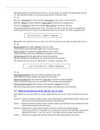 Nªn nhír»ng thêi cña hµnh ® éng ë mÖ nh ® Ò chÝ nh sÏquyÕ t ® Þ nh thêi cña hµnh ® éng ë mÖ nh
® Ò phô. Hai hµnh ® éng x¶y ra song song cïng mét lóc (c«ng thøc trªn).
VÝ dô:
HiÖ n t¹i: Practicing her swing everyday, Tricia hopes to get a job as a golf instructor.
Qu¸khø : Having a terrible toothache, Felipe called the dentist for an appointment.
T−¬ng lai : Finishing the letter later tonight, Sally will mail it tomorrow morning.
Trong tr−êng hîp hµnh ® éng cña mÖ nh ® Ò chÝ nh lÉ n mÖ nh ® Ò phô ® Ò u x¶y ra ë qu¸khø mµ
hµnh ® éng cña mÖ nh ® Ò phô x¶y ra tr−íc hµnh ® éng cña mÖ nh ® Ò chÝ nh th× c«ng thøc sÏlµ:
(not) + having + P2 ..., Subject + simple past
§»ng tr−íc cã È n 2 giíi tõ because vµ after, viÖ c hiÓ u 2 giíi tõ nµy tuú thuéc vµo ng÷ c¶nh cña c© u.
VÝ dô:
Having finished their supper, the boys went out to play.
(After the boys had finihed their supper, they went out to play.)
Having written his composition, Louie handed it to his teacher.
(After Louie had written his composition, he handed it to his teacher.)
Not having read the book, she could not answer the question.
(Because she had not read the book, she could not answer the question.)
NÕ u hµnh ® éng cña mÖ nh ® Ò phô ë thÓ bÞ ® éng th× c«ng thøc sÏlµ:
(not) + having been + P2 ..., Subject +simple past
VÝ dô:
Having been notified by the court, Melissa reported for jury duty.
(After Melissa had been notified, she reported for jury duty.)
Having been delayed by the snowstorm, Jason and I missed our connecting flight.
(After we had been delayed by the snowstorm, we missed the connecting flight.)
Not having been notified of the change in meeting times, George arrived late.
(Because George had not been notified of the change in meeting times, he arrived late.)
46.2 Ph© n tõ 2 më ® Ç u mÖ nh ® Ò phô ® Ó chØ bÞ ® éng
XuÊ t ph¸t tõ cÊ u tróc trªn (ë thÓ bÞ ® éng ) ng−êi ta bá having been ® i vµ chØ gi÷ l¹i Past participle
(P2)
Incorrect : Found in Tanzania by Mary Leaky, some archaeologists estimated that the three million year
old fossils were the oldest human remains to be discovered.
Correct : Found in Tanzania by Mary Leaky, the three million year old fossils were estimated to be the
oldest human remains to be discovered.
Incorrect : Attacked by an angry mob, the gashes in the boy’s throat were life-threatening.
(L−u ý r»ng attacked cã cïng nghÜ a víi having been attacked. Chñ ng÷ thùc cña ® éng tõ
attacked lµ the boy; v× vË y, viÖ c ¸m chØ tíi nã ph¶i xuÊ t hiÖ n ngay sau dÊ u phÈ y.)
Correct : Attacked by an angry mob, the boy suffered life-threatening gashes in his throat.
For more material and information, please visit Tai Lieu Du Hoc at www.tailieuduhoc.org
 