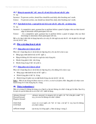 46.3 §éng tõ nguyªn thÓ chØ môc ® Ý ch më ® Ç u cho mÖ nh ® Ò phô
VÝ dô:
Incorrect : To prevent cavities, dental floss should be used daily after brushing one’s teeth.
Correct : To prevent cavities, one should use dental floss daily after brushing one’s teeth.
46.4 Ng÷ danh tõ hoÆ c ng÷ giíi tõ më ® Ç u mÖ nh ® Ò phô chØ sù t−¬ng øng.
VÝ dô:
Incorrect : A competitive sport, gymnast has to perform before a panel of judges who use their knowl-
edge to determine which participant will win.
Correct : In a competitive sport, gymnast has to perform before a panel of judges who use their
knowledge to determine which participant will win.
§iÒ u cÇ n l−u ý nhÊ t khi sö dông lo¹i mÉ u c© u nµy lµ chñ ng÷ cña mÖ nh ® Ò chÝ nh ph¶i lµ chñ ng÷
cña mÖ nh ® Ò phô.
47. Ph© n tõ dïng lµm tÝ nh tõ
47.1 Dïng ph© n tõ 1 lµm tÝ nh tõ
Ph© n tõ 1 ® −îc dïng lµm tÝ nh tõ khi nã ® ¸p øng ® Ç y ® ñ c¸c ® iÒ u kiÖ n sau:
• §øng ngay tr−íc danh tõ mµ nã bæ nghÜ a.
• §éng tõ kh«ng ® ßi hái mét t© n ng÷ nµo (néi ® éng tõ).
• Hµnh ® éng ph¶i ë thÕ chñ ® éng
• Hµnh ® éng ® ang ë thÓ tiÕ p diÔ n.
47.2 Dïng ph© n tõ 2 lµm tÝ nh tõ
Ph© n tõ 2 ® −îc dïng lµm tÝ nh tõ khi nã ® ¸p øng ® Ç y ® ñ nh÷ng ® iÒ u kiÖ n sau:
• §øng ngay tr−íc danh tõ mµ nã bæ nghÜ a
• Hµnh ® éng ph¶i ë thÓ bÞ ® éng
• Hµnh ® éng ® ã ph¶i x¶y ra tr−íc hµnh ® éng cña mÖ nh ® Ò chÝ nh.
L−u ý: Mét sè c¸c ® éng tõ nh−to interest, to bore, excited vµ frighten. Khi dïng ph¶i cÈ n thË n xem
hµnh ® éng ® ã ë chñ ® éng hay bÞ ® éng.
48. Thõa (redundancy)
Mét c© u trong ® ã th«ng tin trong c© u ® −îc lÆ p l¹i mµ kh«ng cÇ n thiÕ t ® −îc gäi lµ thõa. Sau ® © y
lµ mét sè côm tõ thõa mµ ta cÇ n biÕ t ® Ó tr¸nh sö dông.
Advance forward
Proceed forward
Progress forward
return back
revert back
sufficent enough
advance, proceed, vµ progress tÊ t c¶ nghÜ a lµ “tiÕ n lªn phÝ a tr−íc”. V×
vË y, forward lµ kh«ng cÇ n thiÕ t (thõa)
return vµ revert nghÜ a lµ “trë vÒ hoÆ c tr¶ l¹i” v× vË y back lµ kh«ng
cÇ n thiÕ t (thõa)
c¸c tõ nµy lµ ® ång nghÜ a. Nªn sö dông 1 trong 2.
For more material and information, please visit Tai Lieu Du Hoc at www.tailieuduhoc.org
 