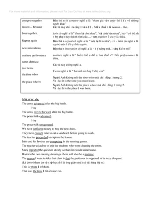 compete together
reason ... because
Join together.
Repeat again
new innovations
matinee performance
same identical
two twins
the time when
the place wherre
B¶n th© n tõ compete nghÜ a lµ “tham gia vµo cuéc thi ® Ê u víi nh÷ng
ng−êi kh¸c”
C¸c tõ nµy chØ ra cïng 1 vÊ n ® Ò . MÉ u chuÈ n lµ reason... that.
Join cã nghÜ a lµ” ® em l¹i cho nhau”, “s¸t c¸nh bªn nhau”, hay “trë thµnh
1 bé phË n hay thµnh viªn cña ....“ nªn together ë ® © y lµ thõa.
B¶n th© n repeat cã nghÜ a lµ “ nãi l¹i lÇ n n÷a”, (re - lu«n cã nghÜ a lµ
again) nªn ë ® © y thõa again.
B¶n th© n innovation cã nghÜ a lµ “ 1 ý t−ëng míi, 1 s¸ng kiÕ n míi”
matinee nghÜ a lµ” buæ i biÓ u diÔ n ban chiÒ u”. Nªn performance lµ
thõa.
C¸c tõ nµy ® ång nghÜ a.
Twins nghÜ a lµ “ hai anh em hay 2 chÞ em”
Ng−êi Anh kh«ng nãi the time when mµ chØ dïng 1 trong 2.
VÝ dô: It is the time you must leave.
Ng−êi Anh kh«ng nãi the place where mµ chØ dïng 1 trong 2.
VÝ dô: It is the place I was born.
Mét sè vÝ dô:
The army advanced after the big battle.
Hay
The army moved forward after the big battle.
The peace talks advanced.
Hay
The peace talks progressed.
We have sufficent money to buy the new dress.
They have enough time to eat a sandwich before going to work.
The teacher proceeded to explain the lesson.
John and his brother are competing in the running games.
The teacher asked us to join the students who were cleaning the room.
Mary repeated the question slowly so that Jim would understand.
Besides the two evening showings, there will also be a matinee.
The reason I want to take that class is that the professor is supposed to be very eloquent.
(Lý do t«i tham dù vµo líp häc ® ã lµ «ng gi¸o s−rÊ t cã tµi hïng biÖ n.)
This is where I left him.
That was the time I hit a home run.
For more material and information, please visit Tai Lieu Du Hoc at www.tailieuduhoc.org
 