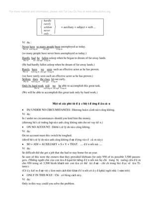 hardly
rarely
seldom + auxiliary + subject + verb ...
never
only ...
VÝ dô :
Never have so many people been unemployed as today.
Phã tõ trî® éng tõ chñ ng÷ ® éng tõ
(so many people have never been unemployed as today.)
Hardly had he fallen asleep when he began to dream of far-away lands.
Phã tõ t® t chñ ng÷ ® éng tõ
(He had hardly fallen asleep when he dream of far-away lands.)
Rarely have we seen such an effective actor as he has proven.
Phã tõ trî® éng tõ chñ ng÷ ® éng tõ
(we have rarely seen such an effective actor as he has proven.)
Seldom does the class let out early.
Phã tõ trî® éng tõ chñ ng÷ ® éng tõ
Only by hard work will we be able to accomplish this great task.
Phã tõ trî® éng tõ chñ ng÷ ® éng tõ
(We will be able to accomplish this great task only by hard work.)
Mét sè c¸c phã tõ ® Æ c biÖ t ® øng ® Ç u c© u
• IN/ UNDER NO CIRCUMSTANCES : Dïtrong hoµn c¶nh nµo còng kh«ng.
VÝ dô:
In / under no circumstances should you lend him the money.
(dïtrong bÊ t cø tr−êng hîp nµo anh còng kh«ng nªn cho nã vay tiÒ n.)
• ON NO ACCOUNT : DïbÊ t cø lý do nµo còng kh«ng.
VÝ dô:
On no account must this switch be toughed.
(dïvíi bÊ t cø lý do nµo anh còng kh«ng ® −îc ® éng vµo æ c¾ m nµy)
• SO + ADJ + AUXILIARY + S + V + THAT. .... ® Õ n nçi mµ ....
VÝ dô:
So difficult did she get a job that she had to stay home for an year.
So sure of this were the owners that they provided lifeboats for only 950 of its possible 3,500 passen-
gers. (Nh÷ng ng−êi chñ cña con tµu ® ·qu¸ tin t−ëng ® Õ n nçi mµ hä chØ trang bÞ xuång cøu ® ¾ m
cho 950 trong sè 3,500 hµnh kh¸ch mµ con tµu cã thÓ t¶i ® −îc - chÝ ch trong bµi ® äc vÒ tµu Ti-
tanic).
(C« Ê y kiÕ m ® −îc viÖ c lµm mét c¸ch khã kh¨n ® Õ n nçi c« Ê y ® ·ph¶i ngåi nhµ 1 n¨m trêi)
• ONLY IN THIS WAY : ChØ cã b»ng c¸ch nµy.
VÝ dô:
Only in this way could you solve the problem.
For more material and information, please visit Tai Lieu Du Hoc at www.tailieuduhoc.org
 