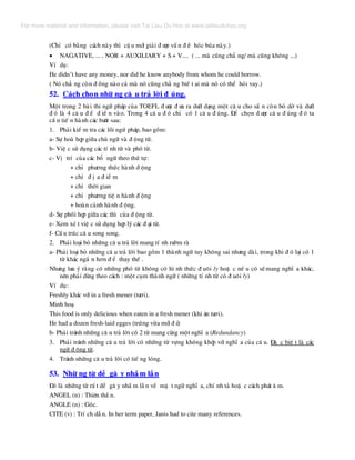 (ChØ cã b»ng c¸ch nµy th× cË u míi gi¶i ® −îc vÊ n ® Ò hãc bóa nµy.)
• NAGATIVE, ... , NOR + AUXILIARY + S + V.... ( ... mµ còng ch¼ ng/ mµ còng kh«ng ...)
VÝ dô:
He didn’t have any money, nor did he know anybody from whom he could borrow.
( Nã ch¼ ng cßn ® ång nµo c¶ mµ nã còng ch¼ ng biÕ t ai mµ nã cã thÓ hái vay.)
52. C¸ch chän nh÷ ng c© u tr¶ lêi ® óng.
Mét trong 2 bµi thi ng÷ ph¸p cña TOEFL ® −îc ® −a ra d−íi d¹ng mét c© u cho s½ n cßn bá dë vµ d−íi
® ã lµ 4 c© u ® Ó ® iÒ n vµo. Trong 4 c© u ® ã chØ cã 1 c© u ® óng. §Ó chän ® −îc c© u ® óng ® ã ta
cÇ n tiÕ n hµnh c¸c b−íc sau:
1. Ph¶i kiÓ m tra c¸c lçi ngø ph¸p, bao gåm:
a- Sù hoµ hîp gi÷a chñ ng÷ vµ ® éng tõ.
b- ViÖ c sö dông c¸c tÝ nh tõ vµ phã tõ.
c- VÞ trÝ cña c¸c bæ ng÷ theo thø tù:
+ chØ ph−¬ng thøc hµnh ® éng
+ chØ ® Þ a ® iÓ m
+ chØ thêi gian
+ chØ ph−¬ng tiÖ n hµnh ® éng
+ hoµn c¶nh hµnh ® éng.
d- Sù phèi hîp gi÷a c¸c th× cña ® éng tõ.
e- Xem xÐ t viÖ c sö dông hîp lý c¸c ® ¹i tõ.
f- CÊ u tróc c© u song song.
2. Ph¶i lo¹i bá nh÷ng c© u tr¶ lêi mang tÝ nh r−êm rµ
a- Ph¶i lo¹i bá nh÷ng c© u tr¶ lêi bao gåm 1 thµnh ng÷ tuy kh«ng sai nh−ng dµi, trong khi ® ã l¹i cã 1
tõ kh¸c ng¾ n h¬n ® Ó thay thÕ .
Nh−ng l−u ý r»ng cã nh÷ng phã tõ kh«ng cã h× nh thøc ® u«i ly hoÆ c nÕ u cã sÏ mang nghÜ a kh¸c,
nªn ph¶i dïng theo c¸ch : mét côm thµnh ng÷ ( nh÷ng tÝ nh tõ cã ® u«i ly)
VÝ dô:
Freshly kh¸c víi in a fresh mener (t−¬i).
Minh ho¹
This food is only delicious when eaten in a fresh mener (khi ¨n t−¬i).
He had a dozen fresh-laid egges (trøng võa míi ® Î)
b- Ph¶i tr¸nh nh÷ng c© u tr¶ lêi cã 2 tõ mang cïng mét nghÜ a (Redundancy)
3. Ph¶i tr¸nh nh÷ng c© u tr¶ lêi cã nh÷ng tõ vùng kh«ng khíp víi nghÜ a cña c© u. §Æ c biÖ t lµ c¸c
ng÷ ® éng tõ.
4. Tr¸nh nh÷ng c© u tr¶ lêi cã tiÕ ng lãng.
53. Nh÷ ng tõ dÔ g© y nhÇ m lÉn
§ã lµ nh÷ng tõ rÊ t dÔ g© y nhÇ m lÉ n vÒ mÆ t ng÷ nghÜ a, chÝ nh t¶ hoÆ c c¸ch ph¸t © m.
ANGEL (n) : Thiªn thÇ n.
ANGLE (n) : Gãc.
CITE (v) : TrÝ ch dÉ n. In her term paper, Janis had to cite many references.
For more material and information, please visit Tai Lieu Du Hoc at www.tailieuduhoc.org
 