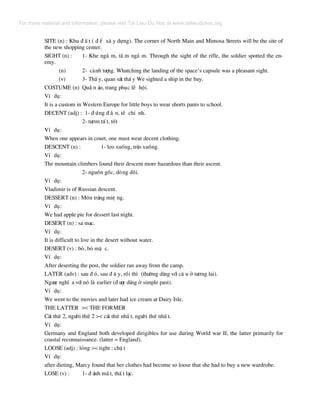 SITE (n) : Khu ® Ê t ( ® Ó x© y dùng). The corner of North Main and Mimosa Streets will be the site of
the new shopping center.
SIGHT (n) : 1- Khe ng¾ m, tÇ m ng¾ m. Through the sight of the rifle, the soldier spotted the en-
emy.
(n) 2- c¶nh t−îng. Whatching the landing of the space’s capsule was a pleasant sight.
(v) 3- ThÊ y, quan s¸t thÊ y We sighted a ship in the bay.
COSTUME (n) QuÇ n ¸o, trang phôc lÔ héi.
VÝ dô:
It is a custom in Western Europe for little boys to wear shorts pants to school.
DECENT (adj) : 1- ® øng ® ¾ n, tÒ chØ nh.
2- t−¬m tÊ t, tèt
VÝ dô:
When one appears in court, one must wear decent clothing.
DESCENT (n) : 1- leo xuèng, trÌo xuèng.
VÝ dô:
The mountain climbers found their descent more hazardous than their ascent.
2- nguån gèc, dßng dâi.
VÝ dô:
Vladimir is of Russian descent.
DESSERT (n) : Mãn tr¸ng miÖ ng.
VÝ dô:
We had apple pie for dessert last night.
DESERT (n) : sa m¹c.
VÝ dô:
It is difficult to live in the desert without water.
DESERT (v) : bá, bá mÆ c.
VÝ dô:
After deserting the post, the soldier ran away from the camp.
LATER (adv) : sau ® ã, sau ® © y, råi th× (th−êng dïng víi c© u ë t−¬ng lai).
Ng−îc nghÜ a víi nã lµ earlier (® −îc dïng ë simple past).
VÝ dô:
We went to the movies and later had ice cream at Dairy Isle.
THE LATTER >< THE FORMER
C¸i thø 2, ng−êi thø 2 >< c¸i thø nhÊ t, ng−êi thø nhÊ t.
VÝ dô:
Germany and England both developed dirigibles for use during World war II, the latter primarily for
coastal reconnaissance. (latter = England).
LOOSE (adj) : láng >< tight : chË t
VÝ dô:
after dieting, Marcy found that her clothes had become so loose that she had to buy a new wardrobe.
LOSE (v) : 1- ® ¸nh mÊ t, thÊ t l¹c.
For more material and information, please visit Tai Lieu Du Hoc at www.tailieuduhoc.org
 