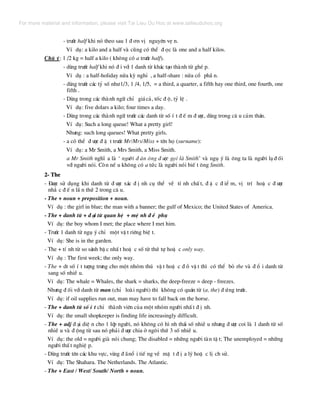 - tr−íc half khi nã theo sau 1 ® ¬n vÞ nguyªn vÑ n.
VÝ dô: a kilo and a half vµ còng cã thÓ ® äc lµ one and a half kilos.
Chó ý: 1 /2 kg = half a kilo ( kh«ng cã a tr−íc half).
- dïng tr−íc half khi nã ® i víi 1 danh tõ kh¸c t¹o thµnh tõ ghÐ p.
VÝ dô : a half-holiday nöa kú nghØ , a half-share : nöa cæ phÇ n.
- dïng tr−íc c¸c tû sè nh−1/3, 1 /4, 1/5, = a third, a quarter, a fifth hay one third, one fourth, one
fifth .
- Dïng trong c¸c thµnh ng÷ chØ gi¸c¶, tèc ® é, tû lÖ .
VÝ dô: five dolars a kilo; four times a day.
- Dïng trong c¸c thµnh ng÷ tr−íc c¸c danh tõ sè Ý t ® Õ m ® −îc, dïng trong c© u c¶m th¸n.
VÝ dô: Such a long queue! What a pretty girl!
Nh−ng: such long queues! What pretty girls.
- a cã thÓ ® −îc ® Æ t tr−íc Mr/Mrs/Miss + tªn hä (surname):
VÝ dô: a Mr Smith, a Mrs Smith, a Miss Smith.
a Mr Smith nghÜ a lµ ‘ ng−êi ® µn «ng ® −îc gäi lµ Smith’ vµ ngô ý lµ «ng ta lµ ng−êi l¹ ® èi
víi ng−êi nãi. Cßn nÕ u kh«ng cã a tøc lµ ng−êi nãi biÕ t «ng Smith.
2- The
- §−îc sö dông khi danh tõ ® −îc x¸c ® Þ nh cô thÓ vÒ tÝ nh chÊ t, ® Æ c ® iÓ m, vÞ trÝ hoÆ c ® −îc
nh¾ c ® Õ n lÇ n thø 2 trong c© u.
- The + noun + preposition + noun.
VÝ dô : the girl in blue; the man with a banner; the gulf of Mexico; the United States of America.
- The + danh tõ + ® ¹i tõ quan hÖ + mÖ nh ® Ò phô
VÝ dô: the boy whom I met; the place where I met him.
- Tr−íc 1 danh tõ ngô ý chØ mét vË t riªng biÖ t.
VÝ dô: She is in the garden.
- The + tÝ nh tõ so s¸nh bË c nhÊ t hoÆ c sè tõ thø tù hoÆ c only way.
VÝ dô : The first week; the only way.
- The + dt sè Ý t t−îng tr−ng cho mét nhãm thó vË t hoÆ c ® å vË t th× cã thÓ bá the vµ ® æ i danh tõ
sang sè nhiÒ u.
VÝ dô: The whale = Whales, the shark = sharks, the deep-freeze = deep - freezes.
Nh−ng ® èi víi danh tõ man (chØ loµi ng−êi) th× kh«ng cã qu¸n tõ (a, the) ® øng tr−íc.
VÝ dô: if oil supplies run out, man may have to fall back on the horse.
- The + danh tõ sè Ý t chØ thµnh viªn cña mét nhãm ng−êi nhÊ t ® Þ nh.
VÝ dô: the small shopkeeper is finding life increasingly difficult.
- The + adj ® ¹i diÖ n cho 1 líp ng−êi, nã kh«ng cã h× nh th¸i sè nhiÒ u nh−ng ® −îc coi lµ 1 danh tõ sè
nhiÒ u vµ ® éng tõ sau nã ph¶i ® −îc chia ë ng«i thø 3 sè nhiÒ u.
VÝ dô: the old = ng−êi giµ nãi chung; The disabled = nh÷ng ng−êi tµn tË t; The unemployed = nh÷ng
ng−êi thÊ t nghiÖ p.
- Dïng tr−íc tªn c¸c khu vùc, vïng ® ·næ i tiÕ ng vÒ mÆ t ® Þ a lý hoÆ c lÞ ch sö.
VÝ dô: The Shahara. The Netherlands. The Atlantic.
- The + East / West/ South/ North + noun.
For more material and information, please visit Tai Lieu Du Hoc at www.tailieuduhoc.org
 