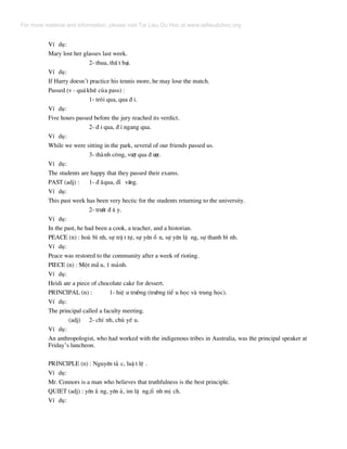 VÝ dô:
Mary lost her glasses last week.
2- thua, thÊ t b¹i.
VÝ dô:
If Harry doesn’t practice his tennis more, he may lose the match.
Passed (v - qu¸khø cña pass) :
1- tr«i qua, qua ® i.
VÝ dô:
Five hours passed before the jury reached its verdict.
2- ® i qua, ® i ngang qua.
VÝ dô:
While we were sitting in the park, several of our friends passed us.
3- thµnh c«ng, v−ît qua ® −îc.
VÝ dô:
The students are happy that they passed their exams.
PAST (adj) : 1- ® ·qua, dÜ v·ng.
VÝ dô:
This past week has been very hectic for the students returning to the university.
2- tr−íc ® © y.
VÝ dô:
In the past, he had been a cook, a teacher, and a historian.
PEACE (n) : hoµ b× nh, sù trË t tù, sù yªn æ n, sù yªn lÆ ng, sù thanh b× nh.
VÝ dô:
Peace was restored to the community after a week of rioting.
PIECE (n) : Mét mÈ u, 1 m¶nh.
VÝ dô:
Heidi ate a piece of chocolate cake for dessert.
PRINCIPAL (n) : 1- hiÖ u tr−ëng (tr−êng tiÓ u häc vµ trung häc).
VÝ dô:
The principal called a faculty meeting.
(adj) 2- chÝ nh, chñ yÕ u.
VÝ dô:
An anthropologist, who had worked with the indigenous tribes in Australia, was the principal speaker at
Friday’s luncheon.
PRINCIPLE (n) : Nguyªn t¾ c, luË t lÖ .
VÝ dô:
Mr. Connors is a man who believes that truthfulness is the best principle.
QUIET (adj) : yªn ¾ ng, yªn ¶, im lÆ ng,tÜ nh mÞ ch.
VÝ dô:
For more material and information, please visit Tai Lieu Du Hoc at www.tailieuduhoc.org
 